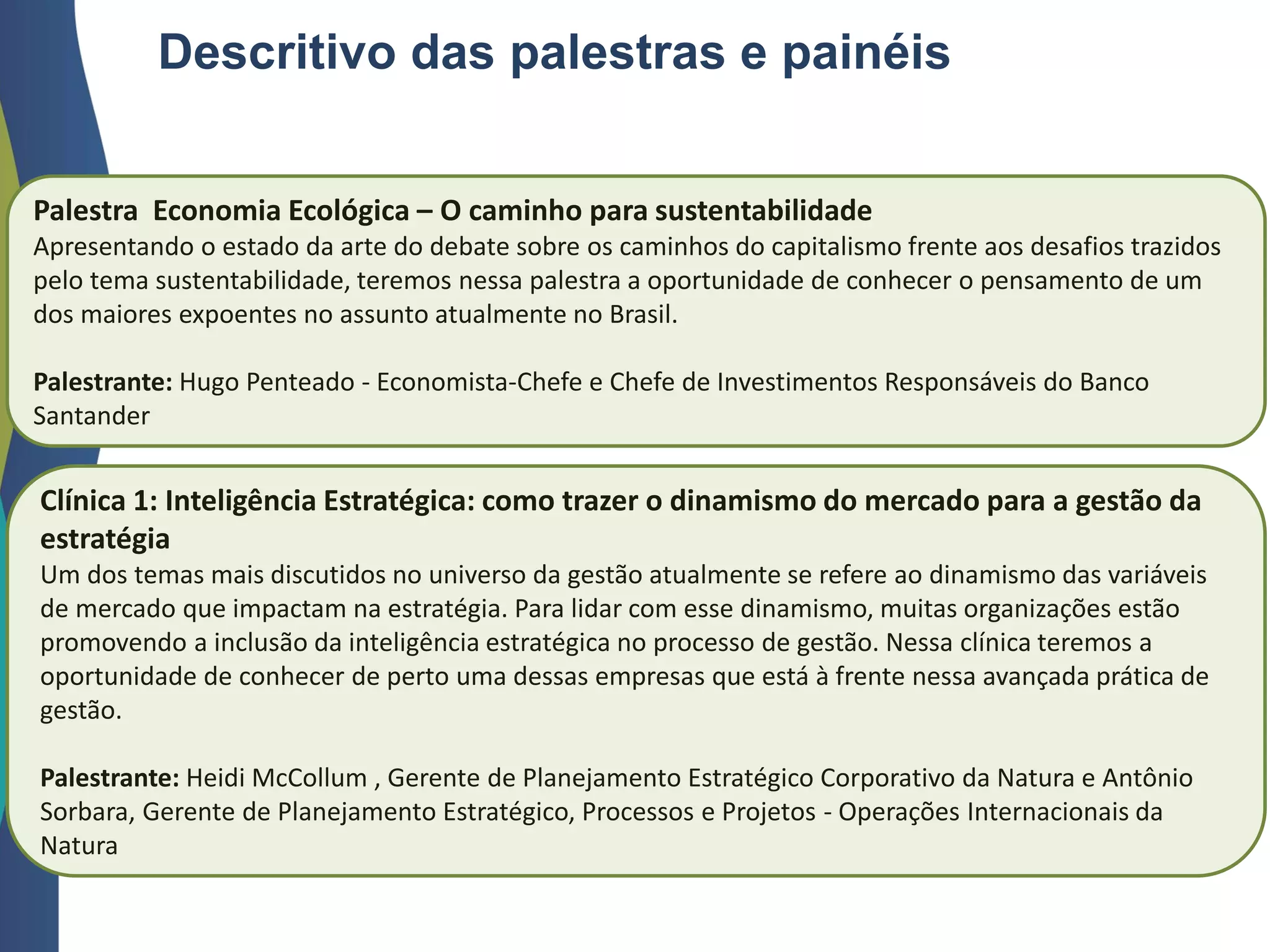 Descritivo das palestras e painéis
Palestra Economia Ecológica – O caminho para sustentabilidade
Apresentando o estado da arte do debate sobre os caminhos do capitalismo frente aos desafios trazidos
pelo tema sustentabilidade, teremos nessa palestra a oportunidade de conhecer o pensamento de um
dos maiores expoentes no assunto atualmente no Brasil.
Palestrante: Hugo Penteado - Economista-Chefe e Chefe de Investimentos Responsáveis do Banco
Santander
Clínica 1: Inteligência Estratégica: como trazer o dinamismo do mercado para a gestão da
estratégia
Um dos temas mais discutidos no universo da gestão atualmente se refere ao dinamismo das variáveis
de mercado que impactam na estratégia. Para lidar com esse dinamismo, muitas organizações estão
promovendo a inclusão da inteligência estratégica no processo de gestão. Nessa clínica teremos a
oportunidade de conhecer de perto uma dessas empresas que está à frente nessa avançada prática de
gestão.
Palestrante: Heidi McCollum , Gerente de Planejamento Estratégico Corporativo da Natura e Antônio
Sorbara, Gerente de Planejamento Estratégico, Processos e Projetos - Operações Internacionais da
Natura
 