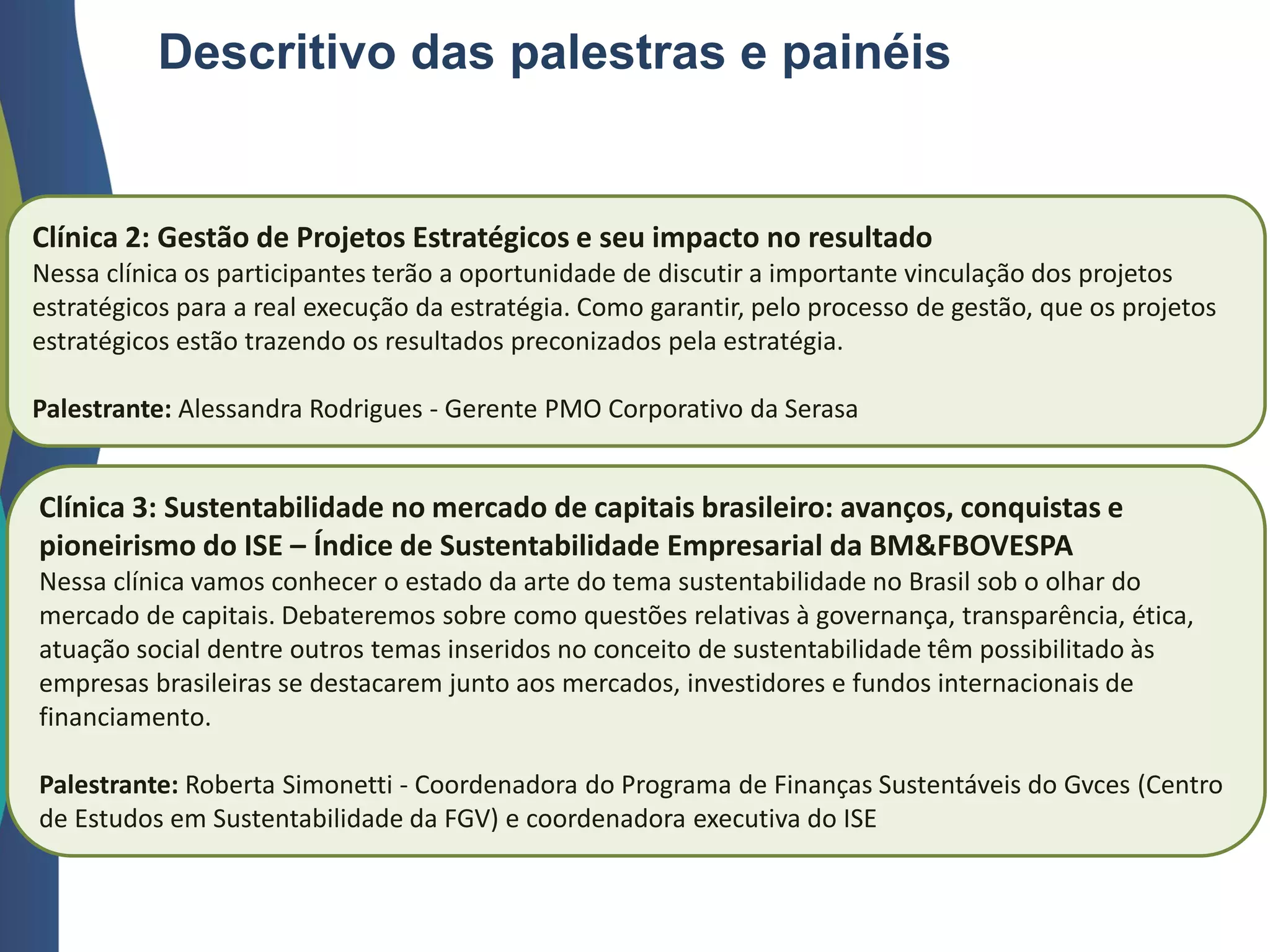 Descritivo das palestras e painéis
Clínica 2: Gestão de Projetos Estratégicos e seu impacto no resultado
Nessa clínica os participantes terão a oportunidade de discutir a importante vinculação dos projetos
estratégicos para a real execução da estratégia. Como garantir, pelo processo de gestão, que os projetos
estratégicos estão trazendo os resultados preconizados pela estratégia.
Palestrante: Alessandra Rodrigues - Gerente PMO Corporativo da Serasa
Clínica 3: Sustentabilidade no mercado de capitais brasileiro: avanços, conquistas e
pioneirismo do ISE – Índice de Sustentabilidade Empresarial da BM&FBOVESPA
Nessa clínica vamos conhecer o estado da arte do tema sustentabilidade no Brasil sob o olhar do
mercado de capitais. Debateremos sobre como questões relativas à governança, transparência, ética,
atuação social dentre outros temas inseridos no conceito de sustentabilidade têm possibilitado às
empresas brasileiras se destacarem junto aos mercados, investidores e fundos internacionais de
financiamento.
Palestrante: Roberta Simonetti - Coordenadora do Programa de Finanças Sustentáveis do Gvces (Centro
de Estudos em Sustentabilidade da FGV) e coordenadora executiva do ISE
 
