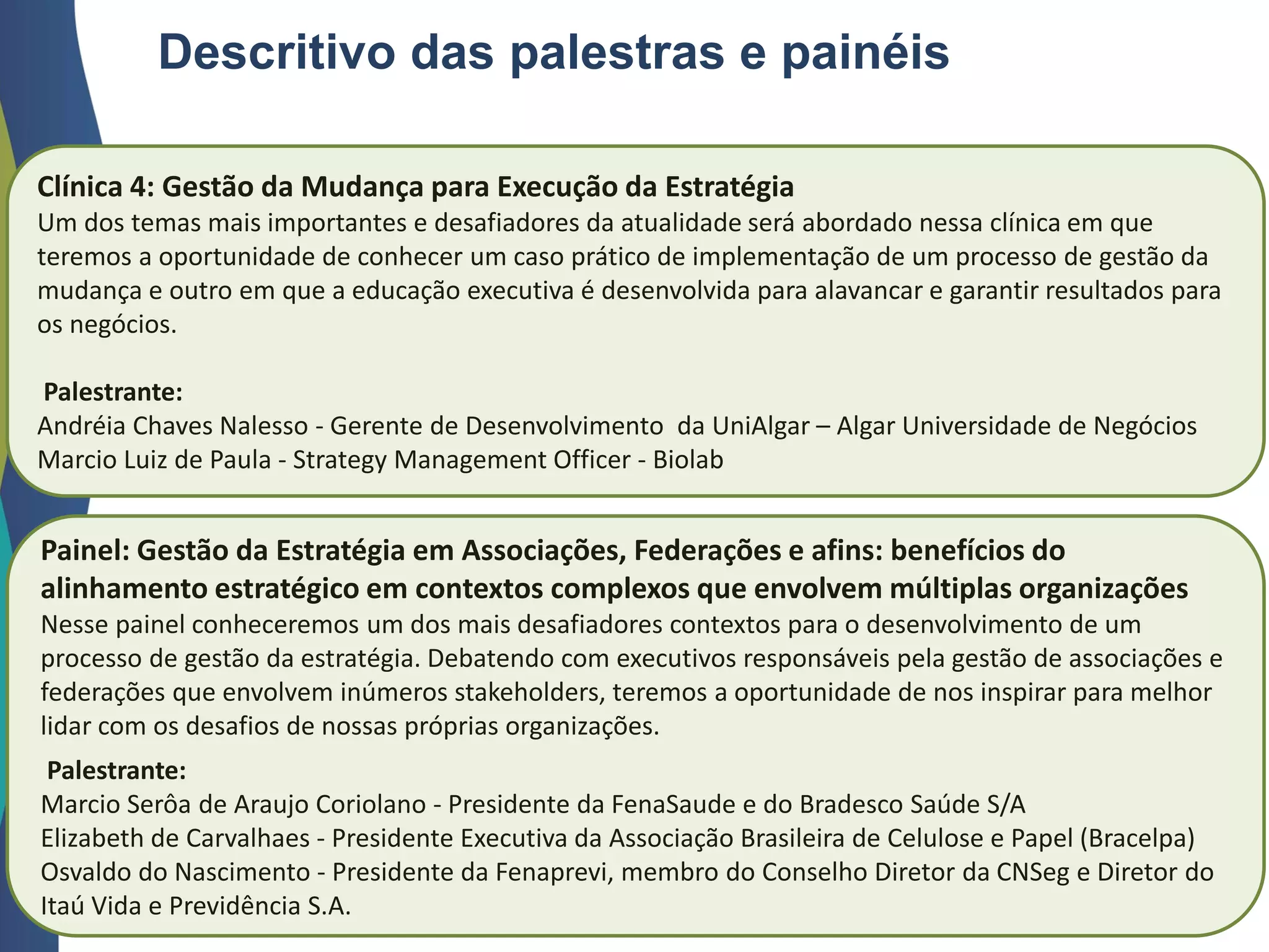 Descritivo das palestras e painéis
Clínica 4: Gestão da Mudança para Execução da Estratégia
Um dos temas mais importantes e desafiadores da atualidade será abordado nessa clínica em que
teremos a oportunidade de conhecer um caso prático de implementação de um processo de gestão da
mudança e outro em que a educação executiva é desenvolvida para alavancar e garantir resultados para
os negócios.
Palestrante:
Andréia Chaves Nalesso - Gerente de Desenvolvimento da UniAlgar – Algar Universidade de Negócios
Marcio Luiz de Paula - Strategy Management Officer - Biolab
Painel: Gestão da Estratégia em Associações, Federações e afins: benefícios do
alinhamento estratégico em contextos complexos que envolvem múltiplas organizações
Nesse painel conheceremos um dos mais desafiadores contextos para o desenvolvimento de um
processo de gestão da estratégia. Debatendo com executivos responsáveis pela gestão de associações e
federações que envolvem inúmeros stakeholders, teremos a oportunidade de nos inspirar para melhor
lidar com os desafios de nossas próprias organizações.
Palestrante:
Marcio Serôa de Araujo Coriolano - Presidente da FenaSaude e do Bradesco Saúde S/A
Elizabeth de Carvalhaes - Presidente Executiva da Associação Brasileira de Celulose e Papel (Bracelpa)
Osvaldo do Nascimento - Presidente da Fenaprevi, membro do Conselho Diretor da CNSeg e Diretor do
Itaú Vida e Previdência S.A.
 
