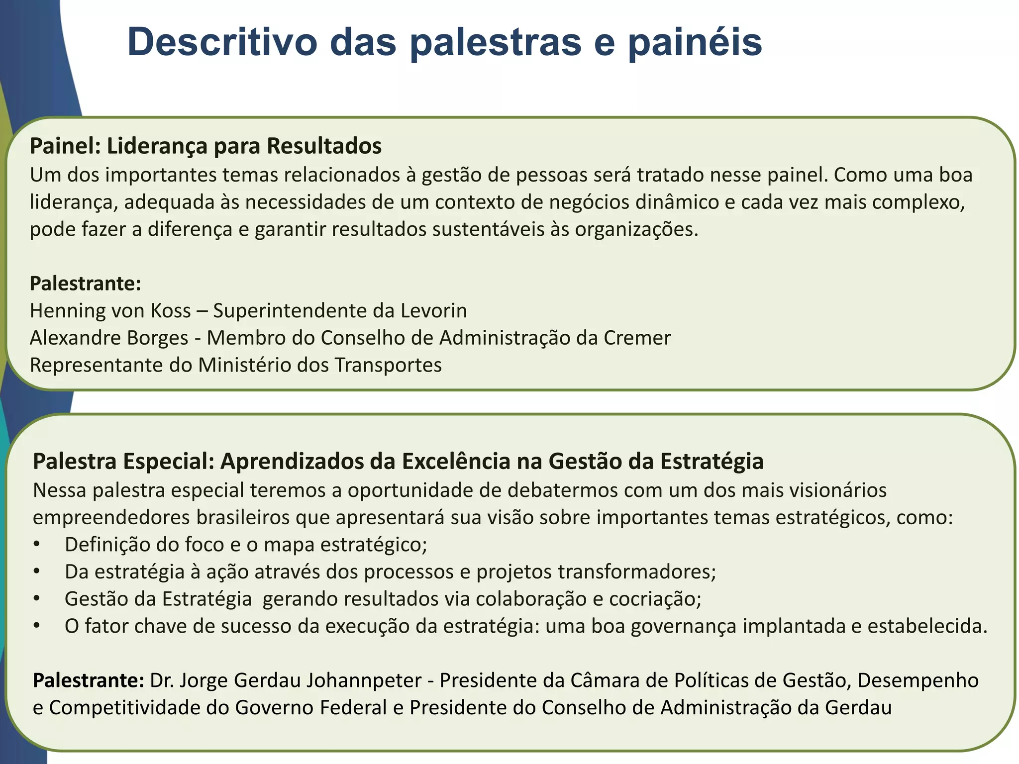 Descritivo das palestras e painéis
Painel: Liderança para Resultados
Um dos importantes temas relacionados à gestão de pessoas será tratado nesse painel. Como uma boa
liderança, adequada às necessidades de um contexto de negócios dinâmico e cada vez mais complexo,
pode fazer a diferença e garantir resultados sustentáveis às organizações.
Palestrante:
Henning von Koss – Superintendente da Levorin
Alexandre Borges - Membro do Conselho de Administração da Cremer
Representante do Ministério dos Transportes
Palestra Especial: Aprendizados da Excelência na Gestão da Estratégia
Nessa palestra especial teremos a oportunidade de debatermos com um dos mais visionários
empreendedores brasileiros que apresentará sua visão sobre importantes temas estratégicos, como:
• Definição do foco e o mapa estratégico;
• Da estratégia à ação através dos processos e projetos transformadores;
• Gestão da Estratégia gerando resultados via colaboração e cocriação;
• O fator chave de sucesso da execução da estratégia: uma boa governança implantada e estabelecida.
Palestrante: Dr. Jorge Gerdau Johannpeter - Presidente da Câmara de Políticas de Gestão, Desempenho
e Competitividade do Governo Federal e Presidente do Conselho de Administração da Gerdau
 
