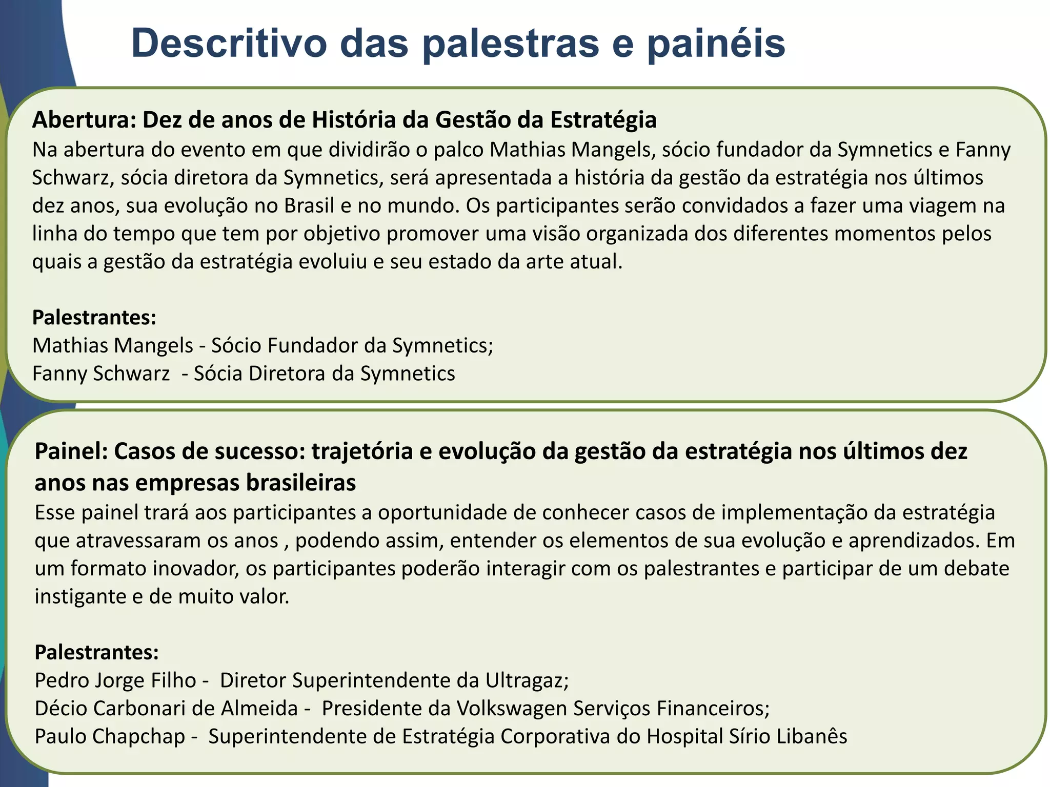Descritivo das palestras e painéis
Abertura: Dez de anos de História da Gestão da Estratégia
Na abertura do evento em que dividirão o palco Mathias Mangels, sócio fundador da Symnetics e Fanny
Schwarz, sócia diretora da Symnetics, será apresentada a história da gestão da estratégia nos últimos
dez anos, sua evolução no Brasil e no mundo. Os participantes serão convidados a fazer uma viagem na
linha do tempo que tem por objetivo promover uma visão organizada dos diferentes momentos pelos
quais a gestão da estratégia evoluiu e seu estado da arte atual.
Palestrantes:
Mathias Mangels - Sócio Fundador da Symnetics;
Fanny Schwarz - Sócia Diretora da Symnetics
Painel: Casos de sucesso: trajetória e evolução da gestão da estratégia nos últimos dez
anos nas empresas brasileiras
Esse painel trará aos participantes a oportunidade de conhecer casos de implementação da estratégia
que atravessaram os anos , podendo assim, entender os elementos de sua evolução e aprendizados. Em
um formato inovador, os participantes poderão interagir com os palestrantes e participar de um debate
instigante e de muito valor.
Palestrantes:
Pedro Jorge Filho - Diretor Superintendente da Ultragaz;
Décio Carbonari de Almeida - Presidente da Volkswagen Serviços Financeiros;
Paulo Chapchap - Superintendente de Estratégia Corporativa do Hospital Sírio Libanês
 