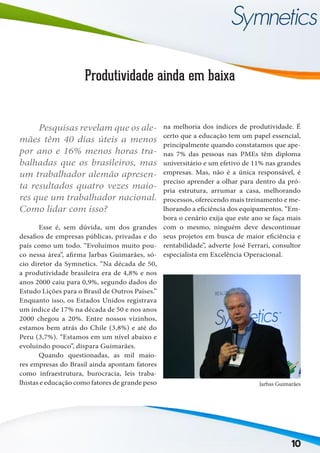 10
Produtividade ainda em baixa
	 Esse é, sem dúvida, um dos grandes
desafios de empresas públicas, privadas e do
país como um todo. “Evoluímos muito pou-
co nessa área”, afirma Jarbas Guimarães, só-
cio diretor da Symnetics. “Na década de 50,
a produtividade brasileira era de 4,8% e nos
anos 2000 caiu para 0,9%, segundo dados do
Estudo Lições para o Brasil de Outros Países.”
Enquanto isso, os Estados Unidos registrava
um índice de 17% na década de 50 e nos anos
2000 chegou a 20%. Entre nossos vizinhos,
estamos bem atrás do Chile (3,8%) e até do
Peru (3,7%). “Estamos em um nível abaixo e
evoluindo pouco”, dispara Guimarães.
	 Quando questionadas, as mil maio-
res empresas do Brasil ainda apontam fatores
como infraestrutura, burocracia, leis traba-
lhistas e educação como fatores de grande peso
na melhoria dos índices de produtividade. É
certo que a educação tem um papel essencial,
principalmente quando constatamos que ape-
nas 7% das pessoas nas PMEs têm diploma
universitário e um efetivo de 11% nas grandes
empresas. Mas, não é a única responsável, é
preciso aprender a olhar para dentro da pró-
pria estrutura, arrumar a casa, melhorando
processos, oferecendo mais treinamento e me-
lhorando a eficiência dos equipamentos. “Em-
bora o cenário exija que este ano se faça mais
com o mesmo, ninguém deve descontinuar
seus projetos em busca de maior eficiência e
rentabilidade”, adverte José Ferrari, consultor
especialista em Excelência Operacional.
Jarbas Guimarães
	 Pesquisas revelam que os ale-
mães têm 40 dias úteis a menos
por ano e 16% menos horas tra-
balhadas que os brasileiros, mas
um trabalhador alemão apresen-
ta resultados quatro vezes maio-
res que um trabalhador nacional.
Como lidar com isso?
 