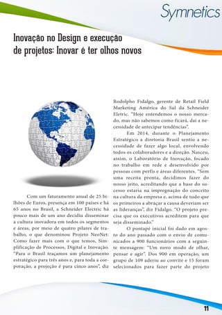 11
Inovação no Design e execução
de projetos: Inovar é ter olhos novos
	 Com um faturamento anual de 25 bi-
lhões de Euros, presença em 100 países e há
65 anos no Brasil, a Schneider Electric há
pouco mais de um ano decidiu disseminar
a cultura inovadora em todos os segmentos
e áreas, por meio de quatro pilares de tra-
balho, o que denominou Projeto NeoNet:
Como fazer mais com o que temos, Sim-
plificação de Processos, Digital e Inovação.
“Para o Brasil traçamos um planejamento
estratégico para três anos e, para toda a cor-
poração, a projeção é para cinco anos”, diz
Rodolpho Fidalgo, gerente de Retail Field
Marketing América do Sul da Schneider
Eletric. “Hoje entendemos o nosso merca-
do, mas não sabemos como ficará, daí a ne-
cessidade de antecipar tendências”.
	 Em 2014, durante o Planejamento
Estratégico a diretoria Brasil sentiu a ne-
cessidade de fazer algo local, envolvendo
todos os colaboradores e a direção. Nasceu,
assim, o Laboratório de Inovação, focado
no trabalho em rede e desenvolvido por
pessoas com perfis e áreas diferentes. “Sem
uma receita pronta, decidimos fazer do
nosso jeito, acreditando que a base do su-
cesso estaria na impregnação do conceito
na cultura da empresa e, acima de tudo que
os primeiros a abraçar a causa deveriam ser
as lideranças”, diz Fidalgo. “O projeto pre-
cisa que os executivos acreditem para que
seja disseminado.”
	 O pontapé inicial foi dado em agos-
to do ano passado com o envio de comu-
nicados a 900 funcionários com a seguin-
te mensagem: “Um novo modo de olhar,
pensar e agir”. Dos 900 em operação, um
grupo de 109 aderiu ao convite e 15 foram
selecionados para fazer parte do projeto
 