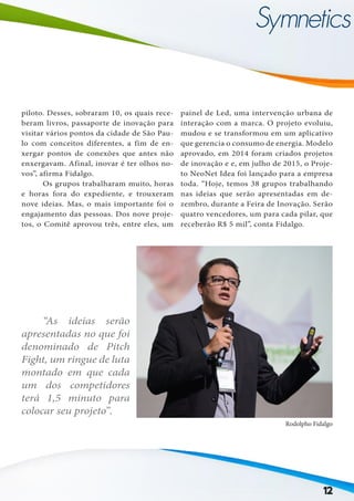 12
piloto. Desses, sobraram 10, os quais rece-
beram livros, passaporte de inovação para
visitar vários pontos da cidade de São Pau-
lo com conceitos diferentes, a fim de en-
xergar pontos de conexões que antes não
enxergavam. Afinal, inovar é ter olhos no-
vos”, afirma Fidalgo.
	 Os grupos trabalharam muito, horas
e horas fora do expediente, e trouxeram
nove ideias. Mas, o mais importante foi o
engajamento das pessoas. Dos nove proje-
tos, o Comitê aprovou três, entre eles, um
	 “As ideias serão
apresentadas no que foi
denominado de Pitch
Fight, um ringue de luta
montado em que cada
um dos competidores
terá 1,5 minuto para
colocar seu projeto”.
painel de Led, uma intervenção urbana de
interação com a marca. O projeto evoluiu,
mudou e se transformou em um aplicativo
que gerencia o consumo de energia. Modelo
aprovado, em 2014 foram criados projetos
de inovação e e, em julho de 2015, o Proje-
to NeoNet Idea foi lançado para a empresa
toda. “Hoje, temos 38 grupos trabalhando
nas ideias que serão apresentadas em de-
zembro, durante a Feira de Inovação. Serão
quatro vencedores, um para cada pilar, que
receberão R$ 5 mil”, conta Fidalgo.
Rodolpho Fidalgo
 