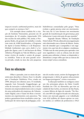 15
impacto social e ambiental positivo, mais do
que cumprir as normas e leis”.
	 Um exemplo dessa conduta foi a cria-
ção do Instituto Votorantim, presente em 18
municípios de 10 estados, impactando 55%
das escolas da rede pública. Há, ainda, o Pro-
grama Redes, de geração de trabalho e renda,
com mais de 4.000 beneficiados; o Programa
de Apoio à Gestão Pública e o de Responsa-
bilidade Ambiental, cujo carro chefe é a Le-
gado das Águas, com 31 mil hectares de Mata
Atlântica Protegida no Vale do Ribeira, a qual
reúne viveiro de mudas e centro de pesqui-
sa científica. Trata-se de uma grande reser-
va privada, criada na área das sete pequenas
hidrelétricas comandadas pelo grupo. “Para
evoluir, a gente precisa estar em movimento.
Por isso, há 1,5 ano fizemos um movimento
grande de transformação de governança, pois
influenciar é mais relevante do que mandar.”
	 Segundo Renata Vilhena, da Fundação
DomCabral,70%daculturadeumaorganização
está relacionada com a forma de liderar. Assim,
tem de entender que a companhia é um orga-
nismo vivo, que tem de se adaptar a mudanças.
“O líder tem de estar pronto para aprender com
seus seguidores e com as críticas; tem de estar
pronto para enfrentar o futuro, se desprender e
abandonar a roupa velha que tem as marcas do
nosso corpo”, avisa a consultora.
Foco na educação
	 Olhar o passado, com os sinais do pre-
sente para desenhar o futuro. Esse é o desafio
que a Fundação Telefônica Vivo, criada em
1999, abraçou nos últimos anos. O resultado,
segundo Luis Fernando Guggenberger, ge-
rente de inovação e voluntariado, foi o inves-
timento em empreendedorismo com a criação
de uma aceleradora de empresas; do Volunta-
riado Digital, com o Game do Bem e investi-
mentos em experimentos com parceiros. “Na
prática, garantimos bons resultados como ‘ga-
meficação’ de vários tipos de pedagogia, cone-
xão de escolas rurais, ensino da linguagem de
programação e oferta de games educacionais
em língua portuguesa”, conta o executivo.
	 A educação também se configura como
um dos principais pilares da Faber Castell,
fundada em 1761 na Alemanha, que tem na
cidade de São Carlos, no interior de São Paulo,
a maior fábrica de lápis do mundo. “No Bra-
sil, com 80% do negócio focado em educação,
temos um mercado gigante a ser trabalhado
com 45,8 milhões de alunos apenas no ensi-
no médio; 2,1 milhões de professores e 194,5
 