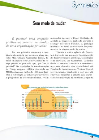 17
Sem medo de mudar
	 Em um primeiro momento a ten-
dência da maioria das pessoas é dizer que
‘não’. Mas, Cláudio Guimarães Júnior, di-
retor financeiro e de Controladoria da Fi-
nep, provou na ponta do lápis, que ‘sim, é
possível”. Os resultados da transformação
da Finep, empresa pública vinculada ao
MCTI, criada em junho de 1967 para faci-
litar a elaboração de estudos para projetos
e programas de desenvolvimentos, foram
mostrados durante o Painel Evolução do
Modelo de Negócios, realizado durante o
Strategy Execution Summit. A principal
mudança, na visão do executivo, foi justa-
mente a de não ter medo de mudar.
	 “Somos a única agência de fomen-
to à inovação que promove financiamento
do desenvolvimento científico, tecnológico
e de inovação”, diz Guimarães. “Atuamos
desde a pesquisa científica e infraestru-
tura, com dinheiro não reembolsável, até
Fundos de Investimento e Venture Capital
(pré-incubação, incubação e start ups) até
empresas nascentes e crédito para expan-
são de consolidação de empresas”. Segundo
	 É possível uma empresa
pública apresentar resultados
de uma organização privada?
 