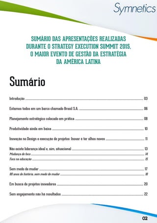 02
Sumário
Introdução .................................................................................................................................................................................... 03
Estamos todos em um barco chamado Brasil S.A. .................................................................................................. 06
Planejamento estratégico colocado em prática ........................................................................................................ 08
Produtividade ainda em baixa ............................................................................................................................................ 10
Inovação no Design e execução de projetos: Inovar é ter olhos novos ........................................................... 11
Não existe liderança ideal e, sim, situacional .............................................................................................................. 13
Mudança de foco ...................................................................................................................................................................................................... 14
Foco na educação .................................................................................................................................................................................................... 15
Sem medo de mudar ................................................................................................................................................................ 17
80 anos de história, sem medo de mudar ................................................................................................................................................... 18
Em busca de projetos inovadores .................................................................................................................................... 20
Sem engajamento não há resultados ............................................................................................................................. 22
SUMÁRIO DAS APRESENTAÇÕES REALIZADAS
DURANTE O STRATEGY EXECUTION SUMMIT 2015,
O MAIOR EVENTO DE GESTÃO DA ESTRATÉGIA
DA AMÉRICA LATINA
 