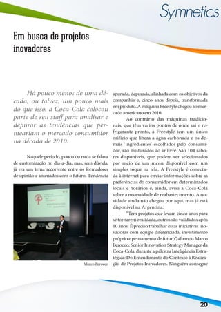 20
Em busca de projetos
inovadores
	 Naquele período, pouco ou nada se falava
de customização no dia-a-dia, mas, sem dúvida,
já era um tema recorrente entre os formadores
de opinião e antenados com o futuro. Tendência
apurada, depurada, alinhada com os objetivos da
companhia e, cinco anos depois, transformada
em produto. A máquina Freestyle chegou ao mer-
cado americano em 2010.
	 Ao contrário das máquinas tradicio-
nais, que têm vários pontos de onde sai o re-
frigerante pronto, a Freestyle tem um único
orifício que libera a água carbonada e os de-
mais ‘ingredientes’ escolhidos pelo consumi-
dor, são misturados ao ar livre. São 104 sabo-
res disponíveis, que podem ser selecionados
por meio de um menu disponível com um
simples toque na tela. A Freestyle é conecta-
da à internet para enviar informações sobre as
preferências do consumidor em determinados
locais e horários e, ainda, avisa a Coca-Cola
sobre a necessidade de reabastecimento. A no-
vidade ainda não chegou por aqui, mas já está
disponível na Argentina.
	 “Tem projetos que levam cinco anos para
se tornarem realidade, outros são validados após
10 anos. É preciso trabalhar essas iniciativas ino-
vadoras com equipe diferenciada, investimento
próprio e pensamento de futuro”, afirmou Marco
Perocco, Senior Innovation Strategy Manager da
Coca-Cola, durante a palestra Inteligência Estra-
tégica: Do Entendimento do Contexto à Realiza-
ção de Projetos Inovadores. Ninguém consegue
	
Há pouco menos de uma dé-
cada, ou talvez, um pouco mais
do que isso, a Coca-Cola colocou
parte de seu staff para analisar e
depurar as tendências que per-
meariam o mercado consumidor
na década de 2010.
Marco Perocco
 