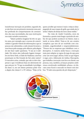 transformar inovação em produto, segundo ele,
se não fizer em um primeiro momento uma aná-
lise profunda do comportamento do consumi-
dor, das suas necessidades, das suas motivações
nos mais variados momentos.
	 “Quem poderia imaginar há três ou qua-
tro anos, por exemplo, que o excesso de conecti-
vidadeeograndevolumedeinformaçõesaqueas
pessoas são submetidas a cada minuto levariam a
uma busca pelo sossego, pelo silêncio, pela alegria
de não fazer nada”, questiona. “E isso já é reali-
dade. Há vários sites indicando lugares tranqui-
los em Nova York, o Clube do Nadismo, com boa
penetração no Rio Grande do Sul, entre outros”.
O executivo avisa, contudo, que não se deve des-
prezar o que é tendência hoje em detrimento do
que está por vir. “O que na atualidade é privilégio
da classe A, em um futuro próximo pode virar
a alegria das classes C e D”, reforça. “Hoje, já há
quem acredite que menos é mais e esteja se desa-
pegando de suas roupas de grife, que ainda são (e
serão) ‘objetos de desejo da nova classe média.”
	 Na visão de André Coutinho, sócio da
Symnetics, quanto mais longo o período de aná-
lise do que poderá acontecer no futuro, mais a
tarefa se torna difícil. Trata-se de um cenário
complexo, que tem de ser resolvido com cria-
tividade, engenhosidade e empreendedorismo.
“Poucas são as empresas que trabalham com o
desruptivo. A maioria ainda busca a inovação
mais para adaptar as regras do jogo do que para
criar um novo jogo”, afirma. Entre as que fogem
à regra está a fabricante de ônibus Marcopolo,
que trabalha a inovação com foco no cliente, nas
pessoas, mas, também, já lançou projetos ambi-
ciosos envolvendo mobilidade urbana e já dis-
cute como ficará o mercado no futuro sem ôni-
bus. “É tudo uma questão de pré-disposição.”
21
 