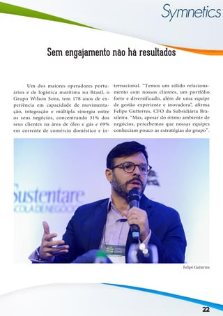 Sem engajamento não há resultados
	 Um dos maiores operadores portu-
ários e de logística marítima no Brasil, o
Grupo Wilson Sons, tem 178 anos de ex-
periência em capacidade de movimenta-
ção, integração e múltipla sinergia entre
os seus negócios, concentrando 31% dos
seus clientes na área de óleo e gás e 69%
em corrente de comércio doméstico e in-
ternacional. “Temos um sólido relaciona-
mento com nossos clientes, um portfólio
forte e diversificado, além de uma equipe
de gestão experiente e inovadora”, afirma
Felipe Gutterres, CFO da Subsidiária Bra-
sileira. “Mas, apesar do ótimo ambiente de
negócios, percebemos que nossas equipes
conheciam pouco as estratégias do grupo”.
Felipe Gutterres
22
 