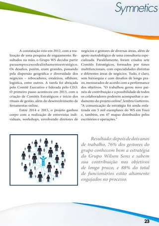 23
	 A constatação veio em 2012, com a rea-
lização de uma pesquisa de engajamento. Re-
sultados na mão, o Grupo WS decidiu partir
paraumprocessodealinhamentoestratégico.
Os desafios, porém, eram grandes, passando
pela dispersão geográfica e diversidade dos
negócios – rebocadores, estaleiros, offshore,
logística, entre outros. A tarefa foi abraçada
pelo Comitê Executivo e liderada pelo CEO.
O primeiro passo aconteceu em 2013, com a
criação de Comitês Estratégicos e início dos
rituais de gestão, além do desenvolvimento de
ferramentas online.
	 Entre 2014 e 2015, o projeto ganhou
corpo com a realização de entrevistas indi-
viduais, workshops, envolvendo diretores de
negócios e gestores de diversas áreas, além de
apoio metodológico de uma consultoria espe-
cializada. Paralelamente, foram criados sete
Comitês Estratégicos, formados por times
multifuncionais, com especialidades distintas
e diferentes áreas de negócios. Tudo, é claro,
sem hierarquia e com desafios de longo pra-
zo, mensurados de acordo com a performance
dos objetivos. “O trabalhou gerou nove pai-
néis de contribuição e a possibilidade de todos
os colaboradores poderem acompanhar o an-
damento do projeto online”, lembra Gutterres.
“A comunicação da estratégia foi ainda enfa-
tizada em 5 mil exemplares do WS em Foco
e, também, em 47 mapas distribuídos pelos
escritórios e operações.”
	 Resultado:depoisdedoisanos
de trabalho, 76% dos gestores do
grupo conhecem bem a estratégia
do Grupo Wilson Sons e sabem
sua contribuição nos objetivos
de longo prazo, e 88% do total
de funcionários estão altamente
engajados no processo.
 