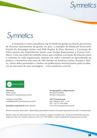 24
	 A Symnetics é uma consultoria top of mind em gestão no Brasil, precursora
de diversos movimentos de gestão no país, a exemplo do Balanced Scorecard/
Gestão da Estratégia (junto com Bob Kaplan & Dave Norton) e Cocriação de
Valor através das Experiências (junto com Venkat Ramaswamy e Francis Gou-
illart). Com um estilo de trabalho único que combina cocriação de soluções para
o contexto de cada organização, atuação em rede e estímulo ao aprendizado na
prática, a Symnetics tem mais de 300 clientes na América Latina, Europa e Áfri-
ca, vários deles premiados e citados em publicações internacionais pela excelên-
cia na execução de suas estratégias. - www.symnetics.com.br
Diretoria:
Fábio Cardo
fabio@24x7comunicacao.com.br
Antônio Costa Filho
costafilho@24x7comunicacao.com.br
Jornalista responsável: Katia Simões
Design gráfico e diagramação:
Marcelo Paradella
Pricilla Comazzetto
24x7 Comunicação
Rua Tabapuã, 594 - cj. 65
Tel.: +55-11-3787.0944
www.24x7comunicacao.com.br
Direitos autorais reservados - Reprodução permitida somente com aprovação prévia da 24x7 Comunicação
Realize ações de relacionamento com seus clientes e amigos enviando este e-book personalizado para sua
empresa. Entre em contato conosco no tel. (11) 3787.0944 e e-mail contato@24x7comunicacao.com.br
 