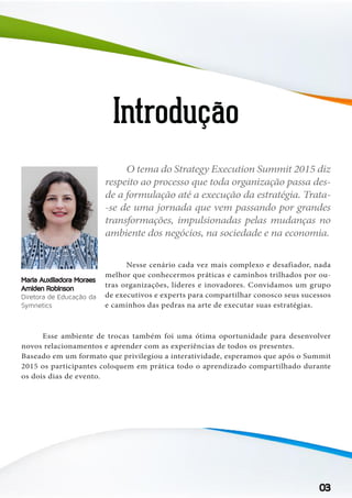 Introdução
	 Nesse cenário cada vez mais complexo e desafiador, nada
melhor que conhecermos práticas e caminhos trilhados por ou-
tras organizações, líderes e inovadores. Convidamos um grupo
de executivos e experts para compartilhar conosco seus sucessos
e caminhos das pedras na arte de executar suas estratégias.
	
O tema do Strategy Execution Summit 2015 diz
respeito ao processo que toda organização passa des-
de a formulação até a execução da estratégia. Trata-
-se de uma jornada que vem passando por grandes
transformações, impulsionadas pelas mudanças no
ambiente dos negócios, na sociedade e na economia.
03
Maria Auxiliadora Moraes
Amiden Robinson
Diretora de Educação da
Symnetics
	 Esse ambiente de trocas também foi uma ótima oportunidade para desenvolver
novos relacionamentos e aprender com as experiências de todos os presentes.
Baseado em um formato que privilegiou a interatividade, esperamos que após o Summit
2015 os participantes coloquem em prática todo o aprendizado compartilhado durante
os dois dias de evento.
 