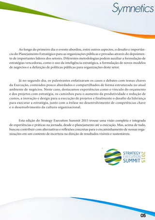 05
	 Ao longo do primeiro dia o evento abordou, entre outros aspectos, o desafio e importân-
cia do Planejamento Estratégico para as organizações públicas e privadas através do depoimen-
to de importantes líderes dos setores. Diferentes metodologias podem auxiliar a formulação de
estratégias vencedoras, como o uso da inteligência estratégica, a formulação de novos modelos
de negócios e a definição de políticas públicas para organizações deste setor.
	 Já no segundo dia, os palestrantes enfatizaram os casos e debates com temas chaves
da Execução, conteúdos pouco abordados e compartilhados de forma estruturada no atual
ambiente de negócios. Neste caso, destacamos experiências como o vínculo do orçamento
e dos projetos com estratégia, os caminhos para o aumento da produtividade e redução de
custos, a inovação e design para a execução de projetos e finalmente o desafio da liderança
para executar a estratégia, junto com a ênfase no desenvolvimento de competências chave
e o desenvolvimento da cultura organizacional.
	 Esta edição do Strategy Execution Summit 2015 trouxe uma visão completa e integrada
de experiências e práticas na jornada, desde o planejamento até a execução. Mas, acima de tudo,
buscou contribuir com alternativas e reflexões concretas para o encaminhamento de nossas orga-
nizações em um contexto de incerteza na direção de resultados visíveis e sustentáveis.
 