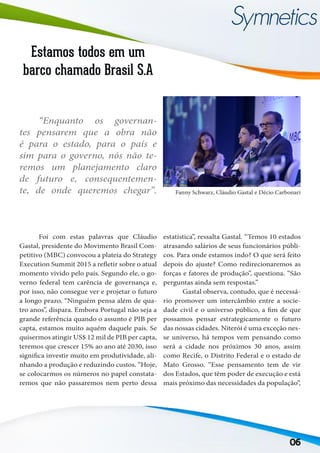 06
Estamos todos em um
barco chamado Brasil S.A
Fanny Schwarz, Cláudio Gastal e Décio Carbonari
	
“Enquanto os governan-
tes pensarem que a obra não
é para o estado, para o país e
sim para o governo, nós não te-
remos um planejamento claro
de futuro e, consequentemen-
te, de onde queremos chegar”.
estatística”, ressalta Gastal. “Temos 10 estados
atrasando salários de seus funcionários públi-
cos. Para onde estamos indo? O que será feito
depois do ajuste? Como redirecionaremos as
forças e fatores de produção”, questiona. “São
perguntas ainda sem respostas.”
	 Gastal observa, contudo, que é necessá-
rio promover um intercâmbio entre a socie-
dade civil e o universo público, a fim de que
possamos pensar estrategicamente o futuro
das nossas cidades. Niterói é uma exceção nes-
se universo, há tempos vem pensando como
será a cidade nos próximos 30 anos, assim
como Recife, o Distrito Federal e o estado de
Mato Grosso. “Esse pensamento tem de vir
dos Estados, que têm poder de execução e está
mais próximo das necessidades da população”,
	 Foi com estas palavras que Cláudio
Gastal, presidente do Movimento Brasil Com-
petitivo (MBC) convocou a plateia do Strategy
Execution Summit 2015 a refletir sobre o atual
momento vivido pelo país. Segundo ele, o go-
verno federal tem carência de governança e,
por isso, não consegue ver e projetar o futuro
a longo prazo. “Ninguém pensa além de qua-
tro anos”, dispara. Embora Portugal não seja a
grande referência quando o assunto é PIB per
capta, estamos muito aquém daquele país. Se
quisermos atingir US$ 12 mil de PIB per capta,
teremos que crescer 15% ao ano até 2030, isso
significa investir muito em produtividade, ali-
nhando a produção e reduzindo custos. “Hoje,
se colocarmos os números no papel constata-
remos que não passaremos nem perto dessa
 