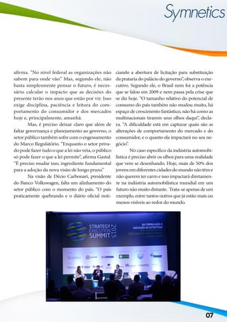 07
afirma. “No nível federal as organizações não
sabem para onde vão.” Mas, segundo ele, não
basta simplesmente pensar o futuro, é neces-
sário calcular o impacto que as decisões do
presente terão nos anos que estão por vir. Isso
exige disciplina, paciência e leitura do com-
portamento do consumidor e dos mercados
hoje e, principalmente, amanhã.
	 Mas, é preciso deixar claro que além de
faltar governança e planejamento ao governo, o
setor público também sofre com o engessamento
do Marco Regulatório. “Enquanto o setor priva-
do pode fazer tudo o que a lei não veta, o público
só pode fazer o que a lei permite”, afirma Gastal.
“É preciso mudar isso, ingrediente fundamental
para a adoção da nova visão de longo prazo.”
	 Na visão de Décio Carbonari, presidente
do Banco Volkswagen, falta um alinhamento do
setor público com o momento do país. “O país
praticamente quebrando e o diário oficial noti-
ciando a abertura de licitação para substituição
da prataria do palácio do governo”, observa o exe-
cutivo. Segundo ele, o Brasil nem foi a potência
que se falou em 2009 e nem passa pela crise que
se diz hoje. “O tamanho relativo do potencial de
consumo do país também não mudou muito, há
espaço de crescimento fantástico, não há como as
multinacionais tirarem seus olhos daqui”, decla-
ra. “A dificuldade está em capturar quais são as
alterações de comportamento do mercado e do
consumidor, e o quanto ela impactará no seu ne-
gócio”.
	 No caso específico da indústria automobi-
lística é preciso abrir os olhos para uma realidade
que vem se desenhando. Hoje, mais de 50% dos
jovensemdiferentescidadesdomundonãotême
não querem ter carro e isso impactará diretamen-
te na indústria automobilística mundial em um
futuronãomuitodistante. Trata-seapenasdeum
exemplo, entre tantos outros que já estão mais ou
menos visíveis ao redor do mundo.
 