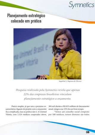 08
Planejamento estratégico
colocado em prática
	 Parece simples, já que sem a premissa or-
çamentária a ligação do projeto com o orçamento
fica complicada, mas na prática não é. A Unimed
Vitória, com 2.324 médicos cooperados ativos,
304 mil clientes e R$ 835 milhões de faturamento
anual, integra esse 22% há um bom tempo.
	 “Temos um conselho social composto
por 100 médicos, nossos diretores são todos
Jaqueline L. Baptista de Oliveira
Pesquisa realizada pela Symnetics revela que apenas
22% das empresas brasileiras vinculam
planejamento estratégico a orçamento.
 