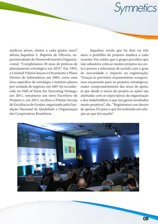 09
médicos ativos, eleitos a cada quatro anos”,
afirma Jaqueline L. Baptista de Oliveira, su-
perintendente de Desenvolvimento Organiza-
cional. “Completamos 20 anos de práticas de
planejamento estratégico em 2015”. Em 1995,
a Unimed Vitória lançou o Orçamento e Plano
Diretor de Informática; em 2003, criou uma
área específica de estratégia e instituiu planos
por unidade de negócio; em 2007 foi reconhe-
cida no Hall of Fame for Executing Strategy;
em 2011, estruturou um novo Escritório de
Projetos e, em 2013, recebeu o Prêmio Secorp
de Excelência de Gestão, organizado pela Fun-
dação Nacional de Qualidade e Organização
das Cooperativas Brasileiras.
	 Jaqueline revela que há dois ou três
anos, o portfólio de projetos mudava a cada
reunião. Foi, então, que o grupo percebeu que
não adiantava colocar muitos projetos na ces-
ta e passou a selecionar de acordo com o grau
de necessidade e impacto na organização.
“Graças às previsões orçamentárias assegura-
mos orçamento para os projetos estratégicos,
maior comprometimento das áreas de apoio,
já que desde o início do projeto as ações são
alinhadas com as expectativas da organização
e dos stakeholders, o que nos gerou resultados
muito positivos”, diz. “Registramos um desvio
de apenas 2% para o que foi realizado em rela-
ção ao que foi orçado”.
 