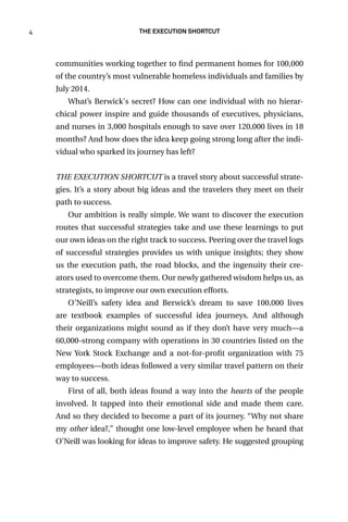 4 The Execution Shortcut
communities working together to find permanent homes for 100,000
of the country’s most vulnerable homeless individuals and families by
July 2014.
What’s Berwick's secret? How can one individual with no hierar-
chical power inspire and guide thousands of executives, physicians,
and nurses in 3,000 hospitals enough to save over 120,000 lives in 18
months? And how does the idea keep going strong long after the indi-
vidual who sparked its journey has left?
THE EXECUTION SHORTCUT is a travel story about successful strate-
gies. It’s a story about big ideas and the travelers they meet on their
path to success.
Our ambition is really simple. We want to discover the execution
routes that successful strategies take and use these learnings to put
our own ideas on the right track to success. Peering over the travel logs
of successful strategies provides us with unique insights; they show
us the execution path, the road blocks, and the ingenuity their cre-
ators used to overcome them. Our newly gathered wisdom helps us, as
strategists, to improve our own execution efforts.
O’Neill’s safety idea and Berwick’s dream to save 100,000 lives
are textbook examples of successful idea journeys. And although
their organizations might sound as if they don’t have very much—a
60,000-strong company with operations in 30 countries listed on the
New York Stock Exchange and a not-for-profit organization with 75
employees—both ideas followed a very similar travel pattern on their
way to success.
First of all, both ideas found a way into the hearts of the people
involved. It tapped into their emotional side and made them care.
And so they decided to become a part of its journey. “Why not share
my other idea?,” thought one low-level employee when he heard that
O’Neill was looking for ideas to improve safety. He suggested grouping
 