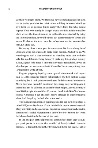 10 The Execution Shortcut
ize then we might think. We think we have communicated our idea,
but in reality we didn’t. We think others will buy in to our idea if we
give them lots of options, but in reality they don’t. But what would
happen if we were totally in charge? Would our idea run into trouble
when we are the ideas inventor, as well as the executioner? By being
the sole responsible, it would cancel out communication issues and
we could choose the exact number of options we feel comfortable
with. Let’s find out.
For many of us, a new year is a new start. We have a long list of
ideas and we’re full of gusto to make them happen. And off we go. We
join the gym, start a diet or commit to spending more time with the
kids. I’m no different. Every January I make my list. And on January
1 2001, a great idea made it onto my New Year’s resolutions. It was an
idea that got me more enthusiastic than all of the others put together.
I was going to write a book.
Eager to get going, I quickly came up with a framework with my Ar-
thur D. Little colleague Torsten Schumacher. The first outline looked
promising, but it took quite some effort to find the time to brainstorm.
After a busy day, I couldn’t muster up the energy to get writing. And it
seems that I’m no different in failure to most people. A British study of
over 3,000 people showed that 88 percent break their New Year’s reso-
lutions. A massive 4 out of 5 don’t follow through on their own great
ideas. And they drop the ball after a few weeks.
The human phenomenon that makes us kill our own great ideas is
called Willpower Depletion. It’s the third villain on the execution road.
Many scientific studies document this rather strange human behavior.
Baumeister’s ‘cookie’ experiment is one of the best known. Let’s visit
the lab one last time before we hit the road.
In the first part of the experiment, Baumeister’s team kept 67 hun-
gry participants in a room that smelled of freshly baked chocolate
cookies. He teased them further by showing them the treats. Half of
 