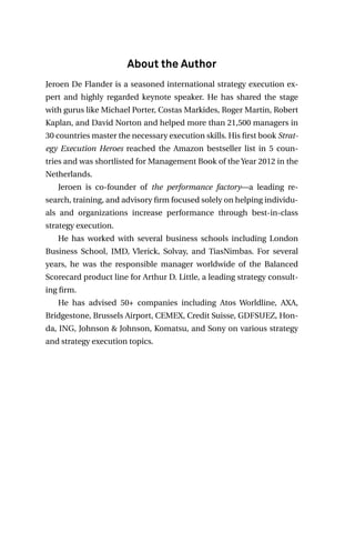 About the Author
Jeroen De Flander is a seasoned international strategy execution ex-
pert and highly regarded keynote speaker. He has shared the stage
with gurus like Michael Porter, Costas Markides, Roger Martin, Robert
Kaplan, and David Norton and helped more than 21,500 managers in
30 countries master the necessary execution skills. His first book Strat-
egy Execution Heroes reached the Amazon bestseller list in 5 coun-
tries and was shortlisted for Management Book of the Year 2012 in the
Netherlands.
Jeroen is co-founder of the performance factory—a leading re-
search, training, and advisory firm focused solely on helping individu-
als and organizations increase performance through best-in-class
strategy execution.
He has worked with several business schools including London
Business School, IMD, Vlerick, Solvay, and TiasNimbas. For several
years, he was the responsible manager worldwide of the Balanced
Scorecard product line for Arthur D. Little, a leading strategy consult-
ing firm.
He has advised 50+ companies including Atos Worldline, AXA,
Bridgestone, Brussels Airport, CEMEX, Credit Suisse, GDFSUEZ, Hon-
da, ING, Johnson & Johnson, Komatsu, and Sony on various strategy
and strategy execution topics.
 