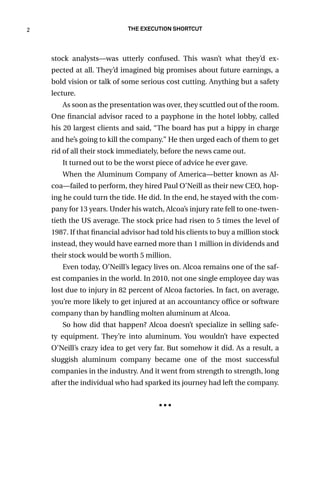 2 The Execution Shortcut
stock analysts—was utterly confused. This wasn’t what they’d ex-
pected at all. They’d imagined big promises about future earnings, a
bold vision or talk of some serious cost cutting. Anything but a safety
lecture.
As soon as the presentation was over, they scuttled out of the room.
One financial advisor raced to a payphone in the hotel lobby, called
his 20 largest clients and said, “The board has put a hippy in charge
and he’s going to kill the company.” He then urged each of them to get
rid of all their stock immediately, before the news came out.
It turned out to be the worst piece of advice he ever gave.
When the Aluminum Company of America—better known as Al-
coa—failed to perform, they hired Paul O’Neill as their new CEO, hop-
ing he could turn the tide. He did. In the end, he stayed with the com-
pany for 13 years. Under his watch, Alcoa’s injury rate fell to one-twen-
tieth the US average. The stock price had risen to 5 times the level of
1987. If that financial advisor had told his clients to buy a million stock
instead, they would have earned more than 1 million in dividends and
their stock would be worth 5 million.
Even today, O’Neill’s legacy lives on. Alcoa remains one of the saf-
est companies in the world. In 2010, not one single employee day was
lost due to injury in 82 percent of Alcoa factories. In fact, on average,
you’re more likely to get injured at an accountancy office or software
company than by handling molten aluminum at Alcoa.
So how did that happen? Alcoa doesn’t specialize in selling safe-
ty equipment. They’re into aluminum. You wouldn’t have expected
O’Neill’s crazy idea to get very far. But somehow it did. As a result, a
sluggish aluminum company became one of the most successful
companies in the industry. And it went from strength to strength, long
after the individual who had sparked its journey had left the company.
■ ■ ■
 