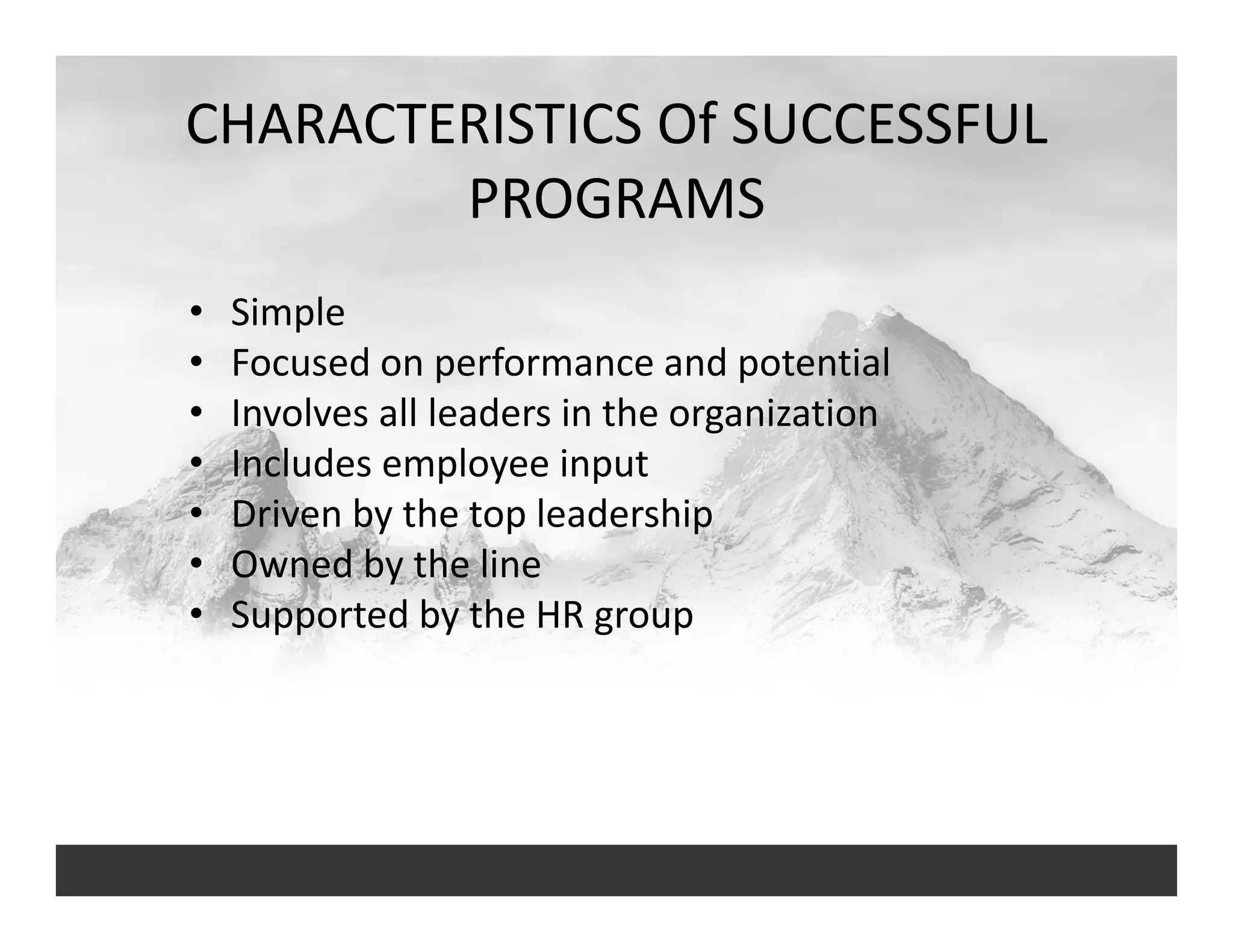 CHARACTERISTICS Of SUCCESSFUL 
PROGRAMS
• Simple
• Focused on performance and potential
• Involves all leaders in the organization
• Includes employee input
• Driven by the top leadership
• Owned by the line
• Supported by the HR group
 