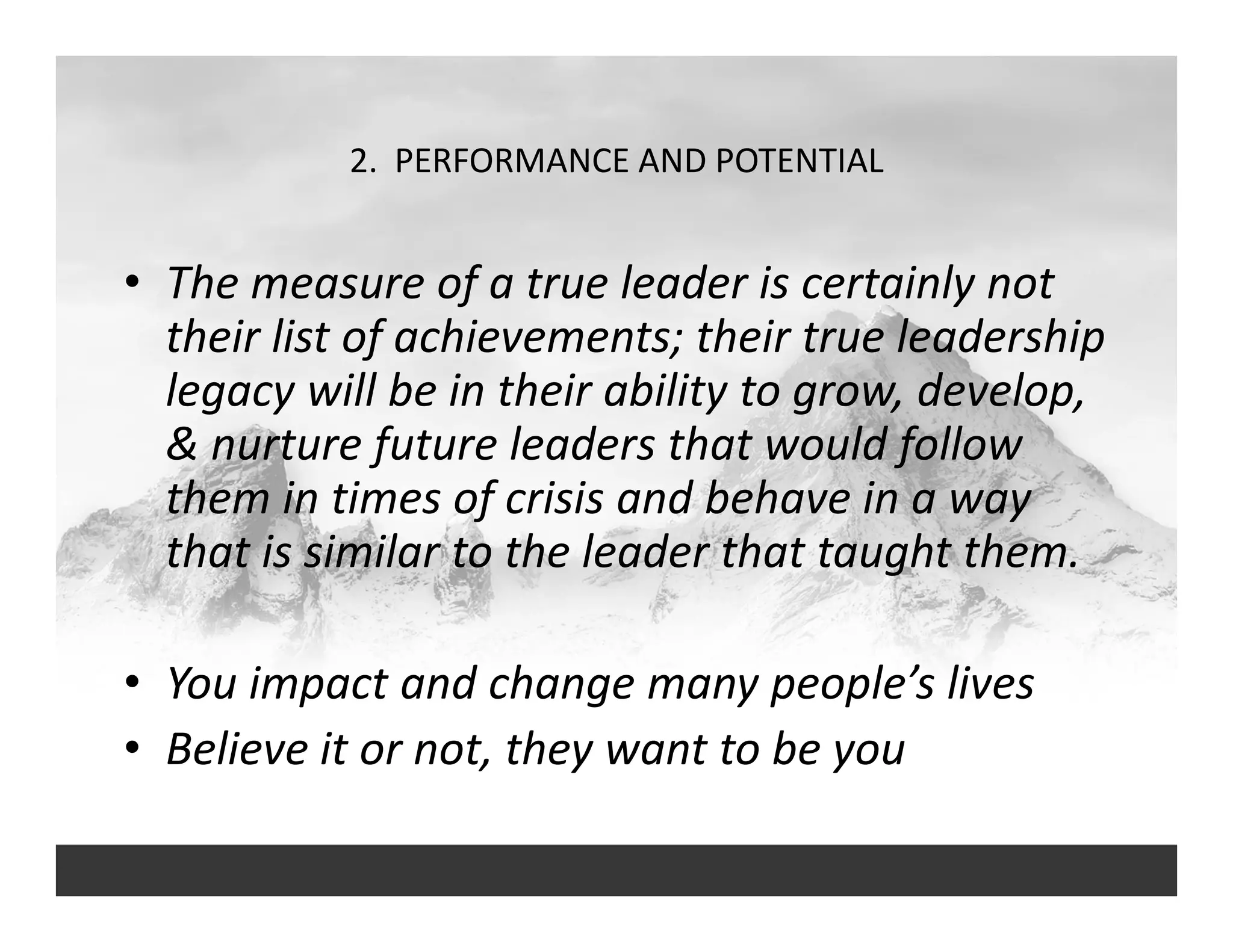 2.  PERFORMANCE AND POTENTIAL
• The measure of a true leader is certainly not 
their list of achievements; their true leadership 
legacy will be in their ability to grow, develop, 
& nurture future leaders that would follow 
them in times of crisis and behave in a way 
that is similar to the leader that taught them.
• You impact and change many people’s lives
• Believe it or not, they want to be you
 