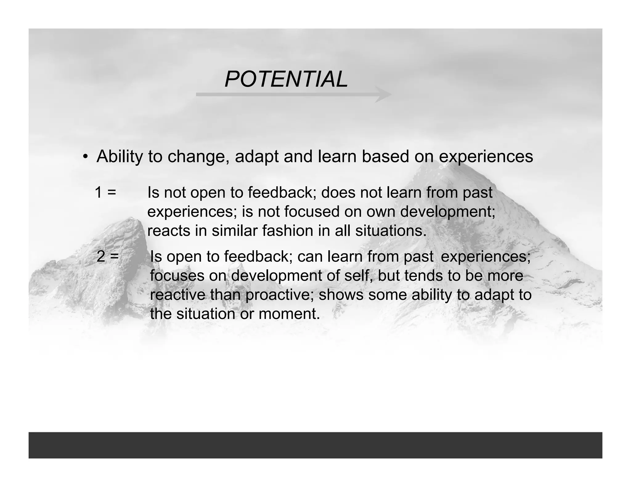 POTENTIAL
• Ability to change, adapt and learn based on experiences
1 = Is not open to feedback; does not learn from past
experiences; is not focused on own development;
reacts in similar fashion in all situations.
2 = Is open to feedback; can learn from past experiences;
focuses on development of self, but tends to be more
reactive than proactive; shows some ability to adapt to
the situation or moment.
 