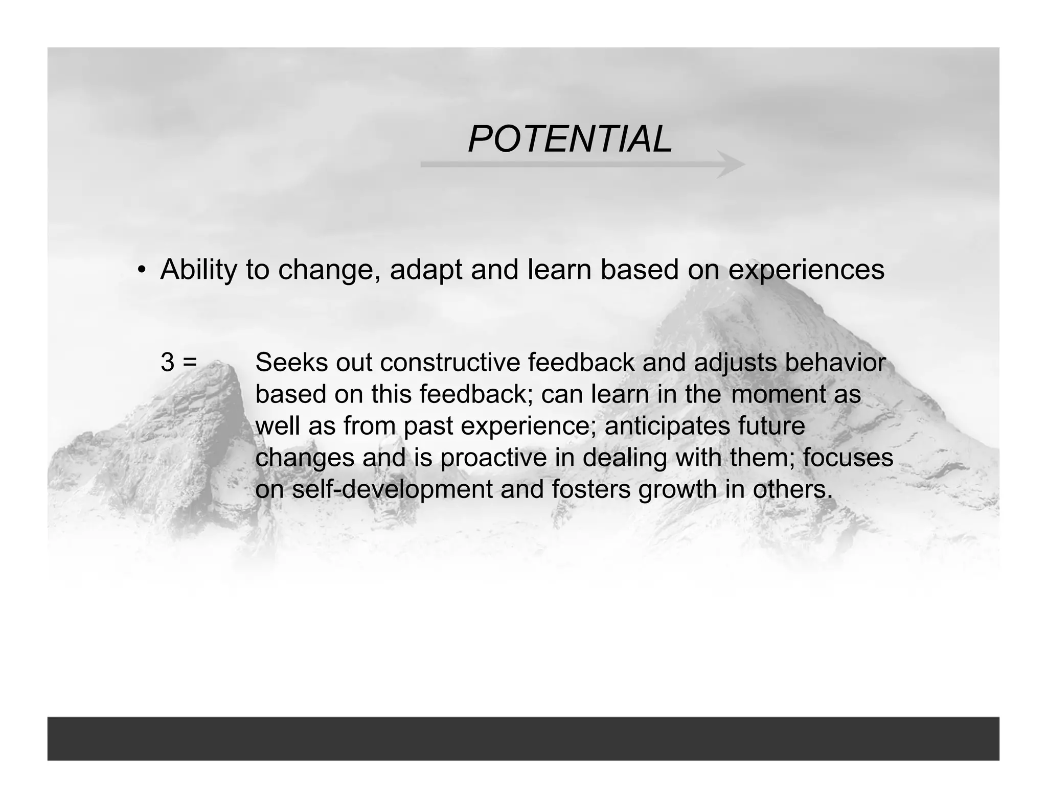 POTENTIAL
• Ability to change, adapt and learn based on experiences
3 = Seeks out constructive feedback and adjusts behavior
based on this feedback; can learn in the moment as
well as from past experience; anticipates future
changes and is proactive in dealing with them; focuses
on self-development and fosters growth in others.
 