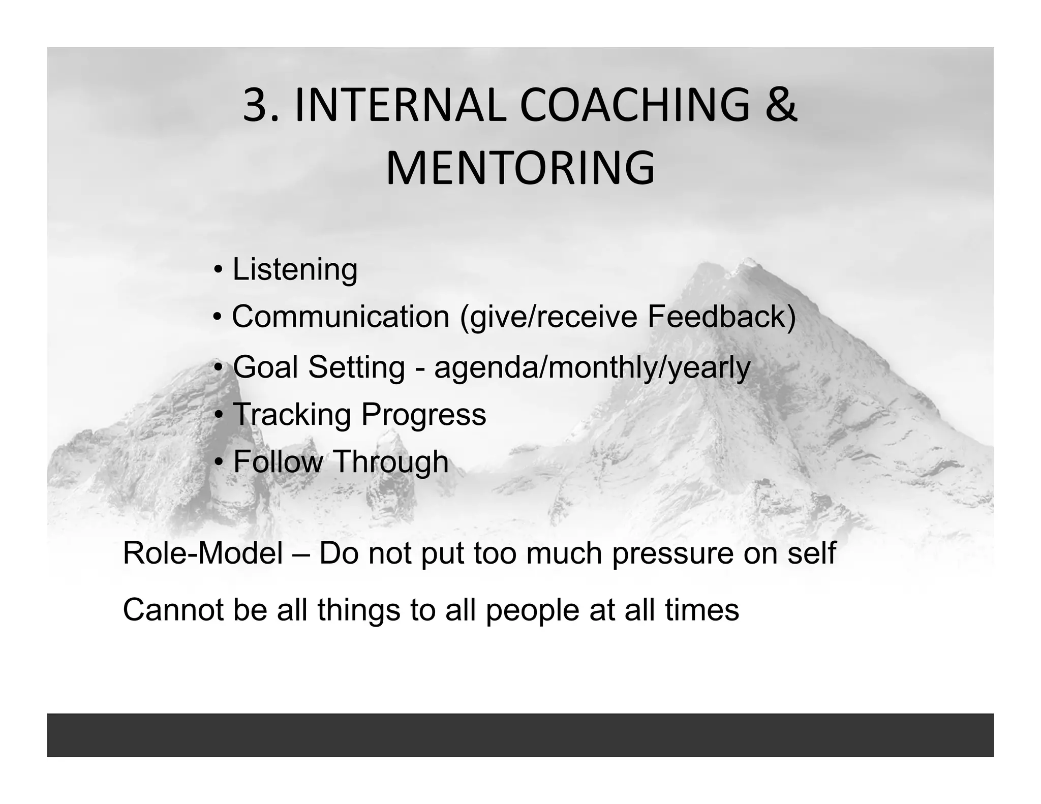 3. INTERNAL COACHING & 
MENTORING
• Goal Setting - agenda/monthly/yearly
• Listening
• Communication (give/receive Feedback)
• Tracking Progress
• Follow Through
Role-Model – Do not put too much pressure on self
Cannot be all things to all people at all times
 