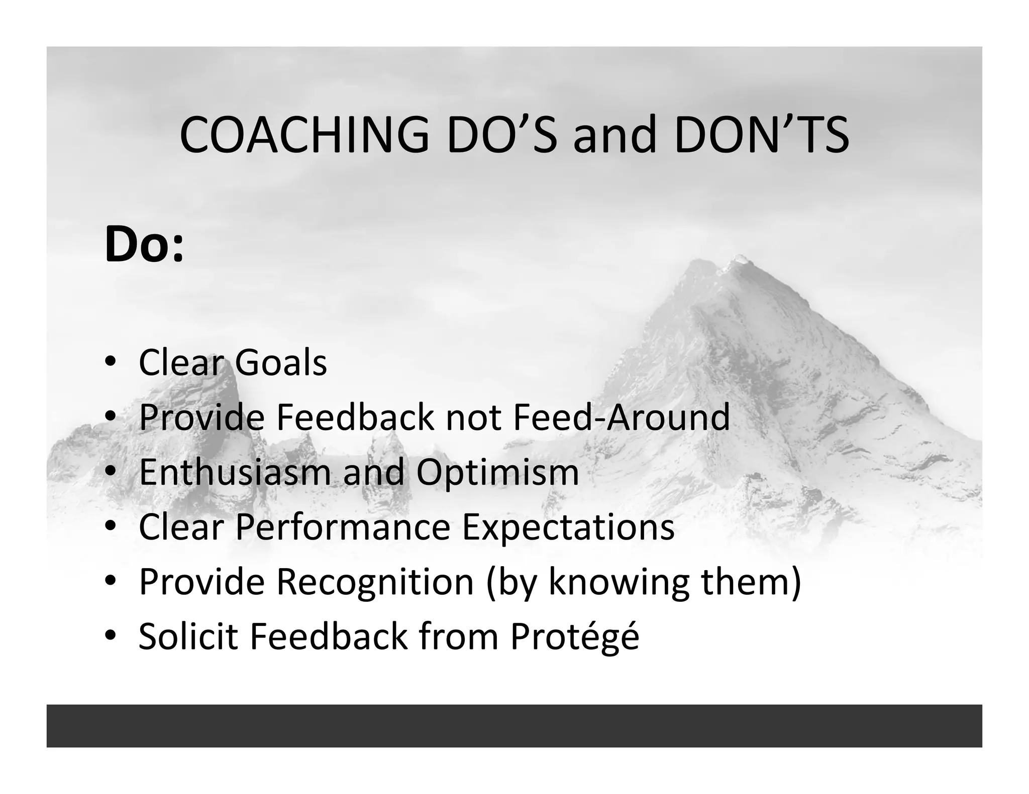 COACHING DO’S and DON’TS
Do:
• Clear Goals
• Provide Feedback not Feed‐Around
• Enthusiasm and Optimism
• Clear Performance Expectations
• Provide Recognition (by knowing them)
• Solicit Feedback from Protégé
 