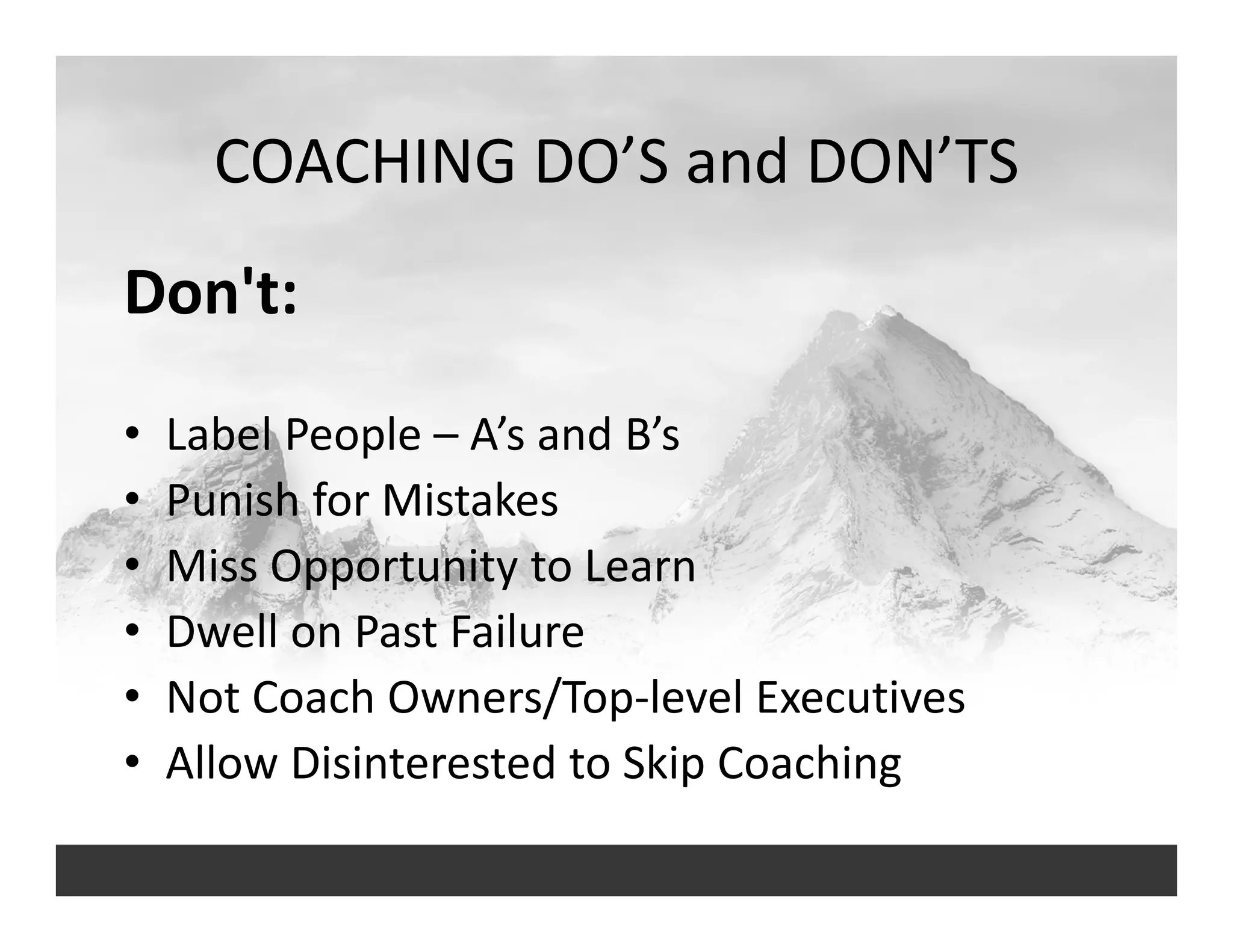 COACHING DO’S and DON’TS
Don't: 
• Label People – A’s and B’s
• Punish for Mistakes
• Miss Opportunity to Learn
• Dwell on Past Failure 
• Not Coach Owners/Top‐level Executives
• Allow Disinterested to Skip Coaching
 