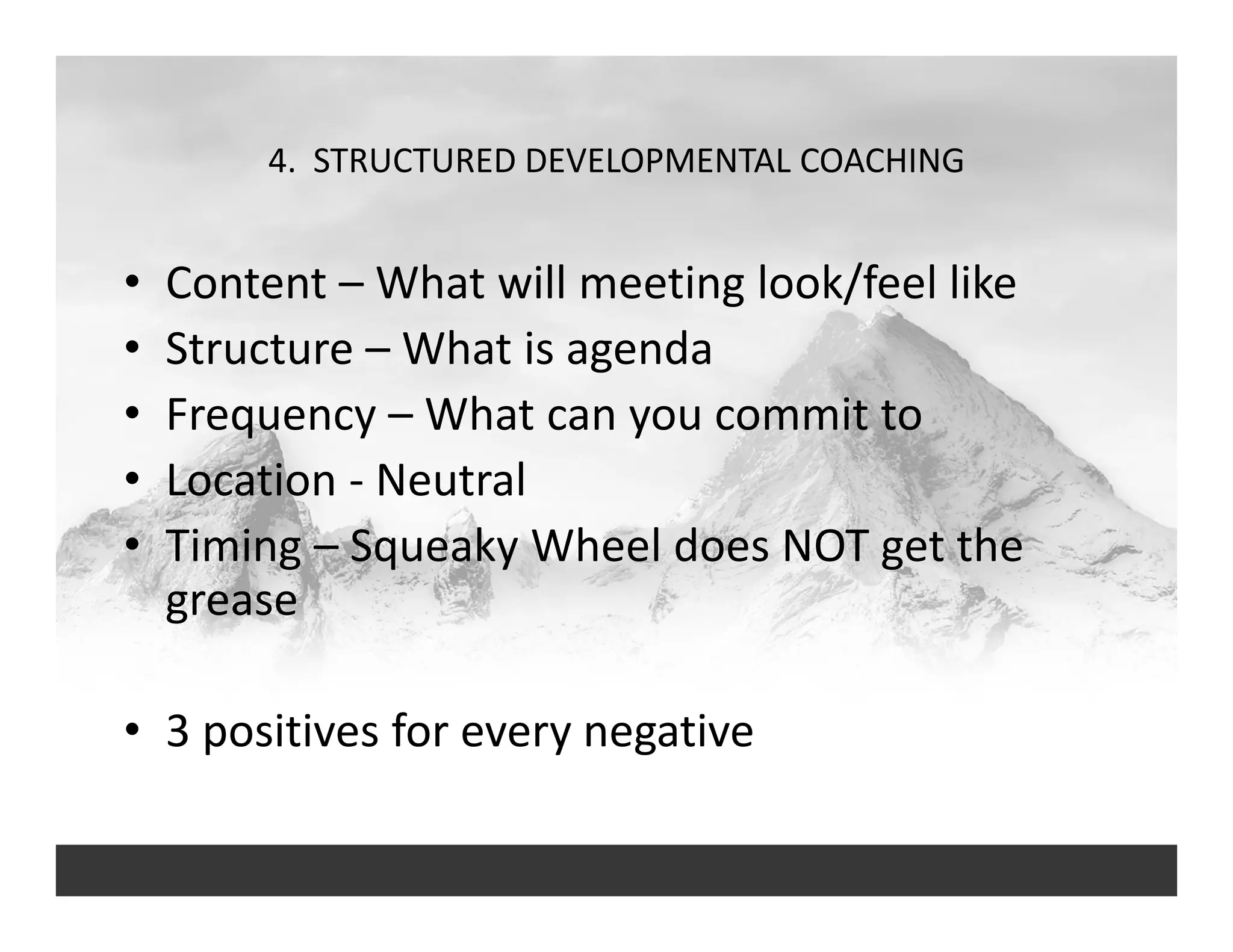 4.  STRUCTURED DEVELOPMENTAL COACHING
• Content – What will meeting look/feel like
• Structure – What is agenda
• Frequency – What can you commit to
• Location ‐ Neutral
• Timing – Squeaky Wheel does NOT get the 
grease
• 3 positives for every negative
 
