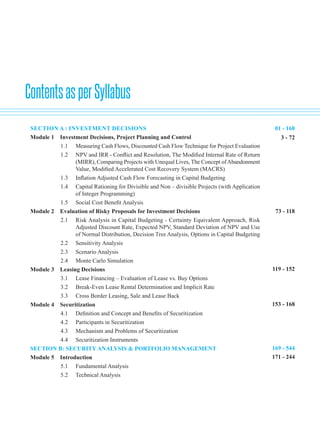 ContentsasperSyllabus
SECTION A : INVESTMENT DECISIONS						
Module 1 Investment Decisions, Project Planning and Control
1.1 Measuring Cash Flows, Discounted Cash Flow Technique for Project Evaluation
1.2 NPV and IRR - Conflict and Resolution, The Modified Internal Rate of Return
(MIRR), Comparing Projects with Unequal Lives, The Concept ofAbandonment
Value, Modified Accelerated Cost Recovery System (MACRS)
1.3 Inflation Adjusted Cash Flow Forecasting in Capital Budgeting
1.4 Capital Rationing for Divisible and Non – divisible Projects (with Application
of Integer Programming)
1.5 Social Cost Benefit Analysis
Module 2 Evaluation of Risky Proposals for Investment Decisions			
2.1 Risk Analysis in Capital Budgeting - Certainty Equivalent Approach, Risk
Adjusted Discount Rate, Expected NPV, Standard Deviation of NPV and Use
of Normal Distribution, Decision Tree Analysis, Options in Capital Budgeting
2.2 Sensitivity Analysis
2.3 Scenario Analysis
2.4 Monte Carlo Simulation
Module 3 Leasing Decisions		
3.1 Lease Financing – Evaluation of Lease vs. Buy Options
3.2 Break-Even Lease Rental Determination and Implicit Rate
3.3 Cross Border Leasing, Sale and Lease Back
Module 4 Securitization			
4.1 Definition and Concept and Benefits of Securitization
4.2 Participants in Securitization
4.3 Mechanism and Problems of Securitization
4.4 Securitization Instruments
SECTION B: SECURITY ANALYSIS & PORTFOLIO MANAGEMENT		
Module 5 Introduction		
5.1 Fundamental Analysis
5.2 Technical Analysis
01 - 168
3 - 72
73 - 118
119 - 152
153 - 168
169 - 544
171 - 244
 