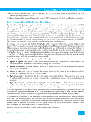 The Institute of Cost Accountants of India 89
Evaluation of Risky Proposals for Investment Decisions
(iii) The best outcome will be path 5 when the NPV is at `18,419. The probability of occurrence of this NPV is 30%
and an expected profit of `5,525.70.
(iv) The project should be accepted because the expected NPV is positive at `8,508.54 based on joint probability.
2.1.5 Options in Capital Budgeting – Real Options
Traditional capital budgeting theory argues that investments should be made when the net present value (NPV)
of an investment equals or exceeds zero. It also assumes that the investment must be made either now or never.
However, such an investment approach fails to consider that management can revise its strategies in response to
unexpected market and technological developments which may cause cash flows to deviate from their original
expectations. In other words, it fails to capture management’s flexibility in adapting its decisions to evolving
market and technological uncertainty. The notion of real options was developed from the idea that one can view
firms’ discretionary investment opportunities as a call option on real assets, similar to financial call option which
provides decision rights on financial assets. Again, the firm may have the option to abandon a project during its life.
This amounts to a put option on the remaining cash flows associated with the project.
By analogy, a real option provides the firm the right, but not the obligation, to take some action in the future. The
option is “real” because the underlying assets are usually physical and human assets rather than financial securities.
The commonality in applying option-pricing models for real assets and for financial securities is that the future is
uncertain. In an uncertain environment, having the flexibility to decide what to do after some of that uncertainty is
resolved has value. A key feature is that the real option creates economic value by generating future decision rights
– specifically, by offering management the flexibility to act upon new information such that the upside economic
potential is retained while the downside losses are contained.
Generally, real options in capital budgeting are of the following types:
a. Option to expand is the option to make an investment or undertake a project in the future to expand the
business operations (a fast-food chain considers opening new restaurants).
b. Option to abandon is the option to cease a project or an asset to realize its salvage value (a manufacturer can
opt to sell old equipment).
c. Option to wait is the option of deferring the business decision to the future (a fast-food chain considers
opening new restaurants this year or in the next year).
d. Option to contract is the option to shut down a project at some point in the future if conditions are unfavorable
(a multinational corporation can stop the operations of its branches in a country with an unstable political
situation).
e. Option to switch is the option to shut down a project at some point in the future if the conditions are unfavorable
and resume it when the conditions are favorable (an oil company can shut down the operation of one of its
plants when oil prices are low and resume operation when prices are high).
A strategic implication of real options theory is that investment will be discouraged by exogenous uncertainty. For
this reason, the timing of an investment can be crucial in determining its profitability. In other words, the option to
defer an investment creates value because exogenous uncertainty can be reduced with the passage of time.
Another value-creating aspect of real options can be found in abandonment. The abandonment option comes into
play when a firm purchases an asset that it may later resell or put to an alternative use, should future conditions be
sufficiently adverse. Availability and recognition of this option will increase a firm’s propensity to invest relative
to what would be suggested by a simple NPV rule, which assumes that the investment project continues for its
physical lifetime and omits the possibility of future divestment.
Consider the following illustration on using real options in capital budgeting.
 