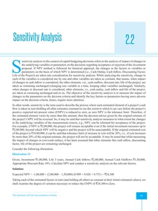 The Institute of Cost Accountants of India 91
Evaluation of Risky Proposals for Investment Decisions
SensitivityAnalysis 2.2
A
S
ensitivity analysis in the context of capital budgeting decisions refers to the analysis of impact of changes in
the underlying variables or parameters on the decisions regarding acceptance or rejection of the investment
proposal. If NPV method is followed for financial appraisal, the changes in the factors or variables or
parameters on the basis of which NPV is determined (i.e., Cash Outlay, Cash Inflow, Discounting Factor,
Life of the Project) are taken into consideration for sensitivity analysis. While analyzing the sensitivity, change in
each of the variables is considered one by one and other variables are taken as constant, that means, when impact
of changes in cash inflow is considered, the other elements, viz., cash outflow, discount rate, life of the project, are
taken as remaining unchanged (changing one variable at a time, keeping other variables unchanged). Similarly,
when changes in discount rate is considered, other elements, i.e., cash outlay, cash inflow and life of the project,
are taken as remaining unchanged and so on. The objective of the sensitivity analysis is to measure the impact of
changes in the parameters on the decision criteria and identify the key factors or parameters having more adverse
impact on the decision criteria, hence, require more attention.
In other words, sensitivity is the term used to describe the process where each estimated element of a project’s cash
flow is taken in turn (holding all other estimates constant) to see the extent to which it can vary before the project’s
positive expected net present value (ENPV) is reduced to zero, as zero NPV is the tolerance limit. Therefore, if
the estimated element varies by more than this amount, then the decision advice given by the original estimate of
the project’s NPV will be reversed. So, it may be said that sensitivity analysis measures to what extent the changes
in the underlying variables of the measurement criteria, e.g., NPV, can be tolerated for acceptance of the project.
For example, if NPV is `2,00,000, the project will remain acceptable even if the initial investment increases up to
`2,00,000, beyond which NPV will be negative and the project will be unacceptable. If the original estimated cost
of the project is `10,00,000, it can be said that tolerance limit of increase in cost will be 20%, i.e., if cost increases
by more than 20% of the original estimate, the project will not be acceptable. It may be noted that while measuring
the impact of changes in cost (cash outlay), it has been assumed that other elements like cash inflow, discounting
factor, life of the project are remaining unchanged.
Consider the following illustration.
Illustration 13
Given, Investment `1,00,000, Life 3 years, Annual Cash Inflows `2,00,000, Annual Cash Outflows `1,50,000,
Appropriate Discount Rate 10%. Calculate NPV and conduct a sensitivity analysis on the relevant factors.
Solution:
Expected NPV = -1,00,000 + (2,00,000 – 1,50,000) (0.909 + 0.826 + 0.751) = `24,300
Taking each of the estimated factors in turn (and holding all others as constant at their initial estimated values), we
shall examine the degree of variation necessary to reduce the ENPV of `24,300 to Zero.
 