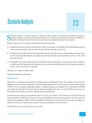 The Institute of Cost Accountants of India 93
Evaluation of Risky Proposals for Investment Decisions
ScenarioAnalysis 2.3
A
S
cenario analysis is a what-if analysis in which a model’s output is calculated for a number of scenarios.
Scenario analysis is most commonly used in finance to estimate the expected value of an investment in a
number of situations (such as best-case scenario, base case scenario and worst-case scenario).
Scenario analysis of an investment would involve the following steps:
a) Finding the base case output at the most likely value for each input. For example, when calculating net present
value, use the most likely value for discount rate, cash flows growth, tax rate, etc.
b) Finding the value of the output at the best possible value for each input. In case of calculating net present value,
use the lowest possible discount rate, highest possible growth rate, lowest possible tax rate, etc. This is the
best-case scenario.
c) Finding the value of the output at the worst possible value for each input. For a net present value calculation,
it would mean the highest possible discount rate, lowest possible cash flow growth rate, highest possible tax
rate, etc. This is the worst-case scenario.
This gives us a range for output values.
Consider the following illustration.
Illustration 14
Spark Ltd. is a company that specializes in building tracks for high-speed trains. The company is the process of
bidding for a new interstate train project. The chief bidding engineer has come up with a net present value estimate
of `814.5 Crore. His inputs include the company’s weighted average cost of capital of 8%, cash inflows of `2,000
crore which are expected at the end of 3rd year, annual expenditures for year 1, 2 and 3 of `300 crore per year. As
the chief investment officer, you have made the following predictions:
For the best-case scenario, you predicted a WACC of 6.5%, cash inflows of `2,100 crore at the end of 2nd year
and cash outflows of `400 crore at the end of 1st year and `500 crore at the end of second year. For the worst-case
scenario, you predicted a WACC of 9%, cash inflows of `1,200 crore at the end of 4th year and cash outflows of
`200 crore at the end of each year for 4 years. The initial investment is 0 in all scenarios.
Find the best-case scenario and worst-case scenario.
 