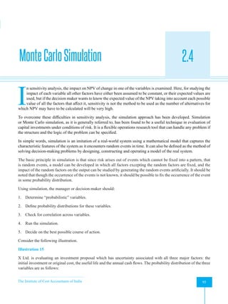 The Institute of Cost Accountants of India 95
Evaluation of Risky Proposals for Investment Decisions
MonteCarloSimulation 2.4
A
I
n sensitivity analysis, the impact on NPV of change in one of the variables is examined. Here, for studying the
impact of each variable all other factors have either been assumed to be constant, or their expected values are
used, but if the decision maker wants to know the expected value of the NPV taking into account each possible
value of all the factors that affect it, sensitivity is not the method to be used as the number of alternatives for
which NPV may have to be calculated will be very high.
To overcome these difficulties in sensitivity analysis, the simulation approach has been developed. Simulation
or Monte Carlo simulation, as it is generally referred to, has been found to be a useful technique in evaluation of
capital investments under conditions of risk. It is a flexible operations research tool that can handle any problem if
the structure and the logic of the problem can be specified.
In simple words, simulation is an imitation of a real-world system using a mathematical model that captures the
characteristic features of the system as it encounters random events in time. It can also be defined as the method of
solving decision-making problems by designing, constructing and operating a model of the real system.
The basic principle in simulation is that since risk arises out of events which cannot be fixed into a pattern, that
is random events, a model can be developed in which all factors excepting the random factors are fixed, and the
impact of the random factors on the output can be studied by generating the random events artificially. It should be
noted that though the occurrence of the events is not known, it should be possible to fix the occurrence of the event
in some probability distribution.
Using simulation, the manager or decision maker should:
1. Determine “probabilistic” variables.
2. Define probability distributions for these variables.
3. Check for correlation across variables.
4. Run the simulation.
5. Decide on the best possible course of action.
Consider the following illustration.
Illustration 15
X Ltd. is evaluating an investment proposal which has uncertainty associated with all three major factors: the
initial investment or original cost, the useful life and the annual cash flows. The probability distribution of the three
variables are as follows:
 