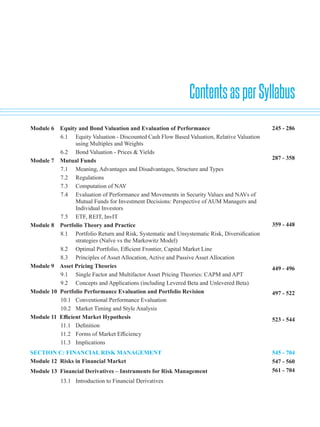 ContentsasperSyllabus
Module 6 Equity and Bond Valuation and Evaluation of Performance		
6.1 Equity Valuation - Discounted Cash Flow Based Valuation, Relative Valuation
using Multiples and Weights
6.2 Bond Valuation - Prices & Yields
Module 7 Mutual Funds						
7.1 Meaning, Advantages and Disadvantages, Structure and Types
7.2 Regulations
7.3 Computation of NAV
7.4 Evaluation of Performance and Movements in Security Values and NAVs of
Mutual Funds for Investment Decisions: Perspective of AUM Managers and
Individual Investors
7.5 ETF, REIT, InvIT
Module 8 Portfolio Theory and Practice			
8.1 Portfolio Return and Risk, Systematic and Unsystematic Risk, Diversification
strategies (Naïve vs the Markowitz Model)
8.2 Optimal Portfolio, Efficient Frontier, Capital Market Line
8.3 Principles of Asset Allocation, Active and Passive Asset Allocation
Module 9 Asset Pricing Theories		
9.1 Single Factor and Multifactor Asset Pricing Theories: CAPM and APT
9.2 Concepts and Applications (including Levered Beta and Unlevered Beta)
Module 10 Portfolio Performance Evaluation and Portfolio Revision		
10.1 Conventional Performance Evaluation
10.2 Market Timing and Style Analysis
Module 11 Efficient Market Hypothesis		
11.1 Definition
11.2 Forms of Market Efficiency
11.3 Implications
SECTION C: FINANCIAL RISK MANAGEMENT		
Module 12 Risks in Financial Market		
Module 13 Financial Derivatives – Instruments for Risk Management		
13.1 Introduction to Financial Derivatives
245 - 286
287 - 358
359 - 448
449 - 496
497 - 522
523 - 544
545 - 704
547 - 560
561 - 704
 