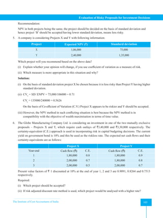 The Institute of Cost Accountants of India 103
Evaluation of Risky Proposals for Investment Decisions
Recommendation:
NPV in both projects being the same, the project should be decided on the basis of standard deviation and
hence project ‘B’ should be accepted having lower standard deviation, means less risky.
5. A company is considering Projects X and Y with following information:
Project Expected NPV (`) Standard deviation
X 1,06,000 75,000
Y 2,40,000 1,35,000
Which project will you recommend based on the above data?
(i) Explain whether your opinion will change, if you use coefficient of variation as a measure of risk.
(ii) Which measure is more appropriate in this situation and why?
Solution:
(i) On the basis of standard deviation project X be chosen because it is less risky than Project Y having higher
standard deviation.
(ii) CVx
= SD/ ENPV = 75,000/106000 = 0.71
CVy
= 135000/240000 = 0.5626
On the basis of Co-efficient of Variation (C.V.) Project X appears to be riskier and Y should be accepted.
(iii) However, the NPV method in such conflicting situation is best because the NPV method is in
compatibility with the objective of wealth maximisation in terms of time value.
6. The Globe Manufacturing Company Ltd. is considering an investment in one of the two mutually exclusive
proposals – Projects X and Y, which require cash outlays of `3,40,000 and `3,30,000 respectively. The
certainty-equivalent (C.E.) approach is used in incorporating risk in capital budgeting decisions. The current
yield on government bond is 10% and this be used as the riskless rate. The expected net cash flows and their
certainty-equivalents are as follows:
Project X Project Y
Year-end Cash flow (`) C.E. Cash flow (`) C.E.
1 1,80,000 0.8 1,80,000 0.9
2 2,00,000 0.7 1,80,000 0.8
3 2,00,000 0.5 2,00,000 0.7
Present value factors of ` 1 discounted at 10% at the end of year 1, 2 and 3 are 0.9091, 0.8264 and 0.7513
respectively.
Required:
(i) Which project should be accepted?
(ii) If risk adjusted discount rate method is used, which project would be analysed with a higher rate?
 