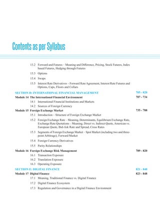 ContentsasperSyllabus
705 - 820
707 - 734
735 - 788
789 - 820
821 - 848
823 - 848
13.2 Forward and Futures – Meaning and Difference, Pricing, Stock Futures, Index
based Futures, Hedging through Futures
13.3 Options
13.4 Swaps
13.5 Interest Rate Derivatives – Forward Rate Agreement, Interest Rate Futures and
Options, Caps, Floors and Collars
SECTION D: INTERNATIONAL FINANCIAL MANAGEMENT
Module 14 The International Financial Environment
14.1 International Financial Institutions and Markets
14.2 Sources of Foreign Currency
Module 15 Foreign Exchange Market
15.1 Introduction – Structure of Foreign Exchange Market
15.2 Foreign Exchange Rate – Meaning, Determinants, Equilibrium Exchange Rate,
Exchange Rate Quotations – Meaning, Direct vs. Indirect Quote, American vs.
European Quote, Bid-Ask Rate and Spread, Cross Rates
15.3 Segments of Foreign Exchange Market – Spot Market (including two and three-
point Arbitrage), Forward Market
15.4 Foreign Currency Derivatives
15.5 Parity Relationships
Module 16 Foreign Exchange Risk Management
16.1 Transaction Exposure
16.2 Translation Exposure
16.3 Operating Exposure
SECTION E: DIGITAL FINANCE
Module 17 Digital Finance
17.1 Meaning, Traditional Finance vs. Digital Finance
17.2 Digital Finance Ecosystem
17.3 Regulation and Governance in a Digital Finance Environment
 