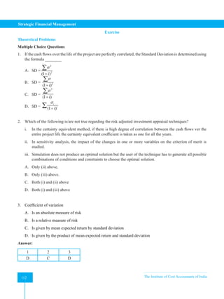 Strategic Financial Management
112 The Institute of Cost Accountants of India
112
Exercise
Theoretical Problems
Multiple Choice Questions
1. If the cash flows over the life of the project are perfectly correlated, the Standard Deviation is determined using
the formula ________
A. SD =
2
2
(1 )
i
σ
+
∑
B. SD = 2
(1 )
i
σ
+
∑
C. SD =
2
(1 )
i
σ
+
∑
D. SD = (1 )
t
t
i
σ
+
∑
2. Which of the following is/are not true regarding the risk adjusted investment appraisal techniques?
i. In the certainty equivalent method, if there is high degree of correlation between the cash flows ver the
entire project life the certainty equivalent coefficient is taken as one for all the years.
ii. In sensitivity analysis, the impact of the changes in one or more variables on the criterion of merit is
studied.
iii. Simulation does not produce an optimal solution but the user of the technique has to generate all possible
combinations of conditions and constraints to choose the optimal solution.
A. Only (ii) above.
B. Only (iii) above.
C. Both (i) and (ii) above
D. Both (i) and (iii) above
3. Coefficient of variation
A. Is an absolute measure of risk
B. Is a relative measure of risk
C. Is given by mean expected return by standard deviation
D. Is given by the product of mean expected return and standard deviation
Answer:
1 2 3
D C D
 