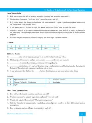 The Institute of Cost Accountants of India 113
Evaluation of Risky Proposals for Investment Decisions
State True or False
1. Risk is a scenario that falls in between ‘complete certainty’ and ‘complete uncertainty’.
2. The Certainty Equivalent Coefficient (CEC) ranges between 0 and 0.5.
3. H. S. Hillier argues that the uncertainty or the risk associated with a capital expenditure proposal is shown by
the Range of the expected cash flows.
4. A real option provides the firm the right, but not the obligation, to take some action in the future.
5. Sensitivity analysis in the context of capital budgeting decisions refers to the analysis of impact of changes in
the underlying variables or parameters on the decisions regarding acceptance or rejection of the investment
proposal.
6. Scenario analysis assesses the effect of changing one of the input variables at a time.
Answer:
1 2 3 4 5 6
True False False True True False
Fill in the Blanks
1. __________is the option to cease a project or an asset to realize its salvage value.
2. The three possible scenarios are best-case scenario, ________and worst-case scenario.
3. ____________is a smooth, symmetric, continuous bell-shaped curve.
4. __________is an imitation of a real-world system using a mathematical model that captures the characteristic
features of the system as it encounters random events in time.
5. A real option provides the firm the_______, but not the obligation, to take some action in the future.
Answer:
1 Option to abandon 2 base case scenario
3 Normal Probability Distribution 4 Simulation
5 right
Short Essay Type Questions
1. How will you distinguish certainty, uncertainty and risk?
2. What do you mean by certainty equivalent coefficient? How is it used?
3. What is risk adjusted discount rate? What are its components?
4. State the formulas for calculating the standard deviation of project cashflows in three different correlation
assumptions.
5. How is scenario analysis different from sensitivity analysis?
 