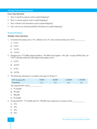 Strategic Financial Management
114 The Institute of Cost Accountants of India
114
Essay Type Questions
1. How is sensitivity analysis used in capital budgeting?
2. How is scenario analysis used in capital budgeting?
3. How is Monte Carlo Simulation used in capital budgeting?
4. How will you use Normal probability Distribution in capital budgeting?
Practical Problems
Multiple Choice Questions
1. If nominal discounting rate is 15%, inflation rate is 5%, then real discounting rate will be ___________
A. 9.52%
B. 9.25%
C. 10.25%
D. 10.52%
2. If project cost = ` 12,000, Annual cash flow = ` 4,500 Cost of capital = 14%, life = 4 years, PVIFA (14%, 4) =
2.9137, then the sensitivity with respect to the project cost is
A. 9.27%
B. 10.27%
C. 9.72%
D. 10.72%
3. The following information is available with respect to Project X
NPV Estimate (`) 30,000 60,000 1,20,000 1,50,000
Probability 0.1 0.4 0.4 0.1
The expected NPV will be _____________
A. ` 1,00,000
B. `75,000
C. `90,000
D. `1,20,000
4. If expected NPV = ` 1,20,000 and S.D = `30,000, then coefficient of variation will be _____________
A. 25%
B. 20%
C. 30%
D. 50%
 