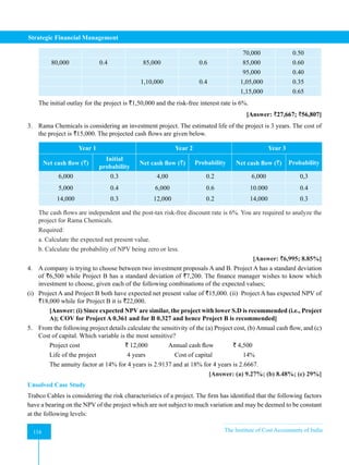 Strategic Financial Management
116 The Institute of Cost Accountants of India
116
70,000 0.50
80,000 0.4 85,000 0.6 85,000 0.60
95,000 0.40
1,10,000 0.4 1,05,000 0.35
1,15,000 0.65
The initial outlay for the project is `1,50,000 and the risk-free interest rate is 6%.
[Answer: `27,667; `56,807]
3. Rama Chemicals is considering an investment project. The estimated life of the project is 3 years. The cost of
the project is `15,000. The projected cash flows are given below.
Year 1 Year 2 Year 3
Net cash flow (`)
Initial
probability
Net cash flow (`) Probability Net cash flow (`) Probability
6,000 0.3 4,00 0.2 6,000 0,3
5,000 0.4 6,000 0.6 10.000 0.4
14,000 0.3 12,000 0.2 14,000 0.3
The cash flows are independent and the post-tax risk-free discount rate is 6%. You are required to analyze the
project for Rama Chemicals.
Required:
a. Calculate the expected net present value.
b. Calculate the probability of NPV being zero or less.
[Answer: `6,995; 8.85%]
4. A company is trying to choose between two investment proposals A and B. Project A has a standard deviation
of `6,500 while Project B has a standard deviation of `7,200. The finance manager wishes to know which
investment to choose, given each of the following combinations of the expected values;
(i) Project A and Project B both have expected net present value of `15,000. (ii) Project A has expected NPV of
`18,000 while for Project B it is `22,000.
[Answer: (i) Since expected NPV are similar, the project with lower S.D is recommended (i.e., Project
A); COV for Project A 0.361 and for B 0.327 and hence Project B is recommended]
5. From the following project details calculate the sensitivity of the (a) Project cost, (b) Annual cash flow, and (c)
Cost of capital. Which variable is the most sensitive?
Project cost ` 12,000 Annual cash flow ` 4,500
Life of the project 4 years Cost of capital 14%
The annuity factor at 14% for 4 years is 2.9137 and at 18% for 4 years is 2.6667.
[Answer: (a) 9.27%; (b) 8.48%; (c) 29%]
Unsolved Case Study
Trabco Cables is considering the risk characteristics of a project. The firm has identified that the following factors
have a bearing on the NPV of the project which are not subject to much variation and may be deemed to be constant
at the following levels:
 