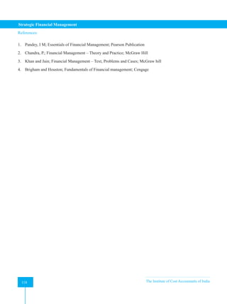 Strategic Financial Management
118 The Institute of Cost Accountants of India
118
References:
1. Pandey, I M; Essentials of Financial Management; Pearson Publication
2. Chandra, P.; Financial Management – Theory and Practice; McGraw Hill
3. Khan and Jain; Financial Management – Text, Problems and Cases; McGraw hill
4. Brigham and Houston; Fundamentals of Financial management; Cengage
 