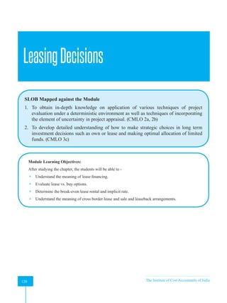 Strategic Financial Management
120 The Institute of Cost Accountants of India
120
LeasingDecisions
SLOB Mapped against the Module
1. To obtain in-depth knowledge on application of various techniques of project
evaluation under a deterministic environment as well as techniques of incorporating
the element of uncertainty in project appraisal. (CMLO 2a, 2b)
2. To develop detailed understanding of how to make strategic choices in long term
investment decisions such as own or lease and making optimal allocation of limited
funds. (CMLO 3c)
Module Learning Objectives:
After studying the chapter, the students will be able to -
 Understand the meaning of lease financing.
 Evaluate lease vs. buy options.
 Determine the break-even lease rental and implicit rate.
 Understand the meaning of cross border lease and sale and leaseback arrangements.
A
 
