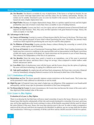 Strategic Financial Management
122 The Institute of Cost Accountants of India
122
(b) Tax Benefits: Tax Relief is available by way of depreciation. If the lessor is in high tax bracket, he can
lease out assets with high depreciation rates and thus reduce his tax liability substantially. Besides, the
rentals can be suitably structured to pass on some tax benefit to the assessee. Generally, assets that are
leased out carry a higher depreciation rate.
(c) High Profits: Because of a higher depreciation charge, there is a quicker capital recovery and also higher
profitability since rate of return is more than what is available in case of lending business.
(d) Trading on Equity: Lessors may have very low equity and use substantial amount of borrowed funds and
deposits for their business. Thus, they carry out their operation with great financial leverage. Hence, the
return on equity is very high.
(ii) Advantages to the Lessee
(a) Source of Financing: Leasing is a source of financing provided by the lessor to the lessee. The lessee may
use the asset against payment of lease rental without purchasing the asset. Therefore, the amount which
would have been required for purchasing the asset may be used for other purposes.
(b) No Dilution of Ownership: Leasing provides finance without diluting the ownership or control of the
promoters, unlike equity or debt financing.
(c) No Loss of Control: In case of Institutional Financing (Bank and Other Term Lending Institutions), the
lender may have restrictive conditions in the sanction letter such as representation in the Board, conversion
of debt into equity, payment of dividend, etc. Such restrictions are not present in case of lease financing.
This enhances the independence of the firm in its operations.
(d) Tax Benefits: Since the entire lease rental is treated as an expenditure, cost of the asset is amortized
rapidly under this option, and hence there is huge tax savings, when compared to similar outflow under
borrow and procure option.
(e) Less Risk: Risk of obsolescence rests with the lessor, and the Lessee always has the option of replacing
the asset with latest technology, by opting for a different asset or lessor.
(f) Sale and Leaseback: By employing sale and lease back arrangement, the lessee may overcome a financial
crisis by immediately arranging financial resources (to be discussed in detail later in this Module).
3.1.5 Limitations of Leasing
(a) Restrictions on Use: The lessor generally imposes certain restrictions on the leased assets. The Lessee may
not be permitted to make additions on alterations to suit his needs.
(b) High Pay-out: A Financial Lease may entail a higher pay out obligation, if the equipment is not found useful
subsequently, and the lessee opts for premature termination of the Lease arrangement.
(c) No Ownership for Lessee: In most circumstances, the Lessee does not become the owner of the asset, and is
thus deprived of the residual value of the asset.
3.1.6 Lease vs. Buy Option
Evaluation of a Lease vs. Buy Option
There is no denying the fact that lease will never entail ownership of asset to the lessee. However, in case of a
finance lease that transfers substantially all the risks and rewards incidental to ownership of an asset, such issue
may not be that significant as the lessee continues to enjoy all the benefits associated with the asset for almost
the entire lifetime of the asset. Hence, the issue that concerns most is the cost. In order to make a comparative
analysis all the relevant cash flows are required to be identified. In addition, any tax savings shall also be taken
into consideration. Following is a summary of all the cash flows and tax shields associate with the two options.
 