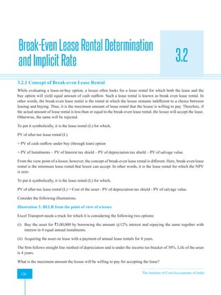 Strategic Financial Management
126 The Institute of Cost Accountants of India
126
Break-EvenLeaseRentalDetermination
andImplicitRate 3.2
3.2.1 Concept of Break-even Lease Rental
While evaluating a lease-or-buy option, a lessee often looks for a lease rental for which both the lease and the
buy option will yield equal amount of cash outflow. Such a lease rental is known as break even lease rental. In
other words, the break-even lease rental is the rental at which the lessee remains indifferent to a choice between
leasing and buying. Thus, it is the maximum amount of lease rental that the lessee is willing to pay. Therefore, if
the actual amount of lease rental is less than or equal to the break-even lease rental, the lessee will accept the lease.
Otherwise, the same will be rejected.
To put it symbolically, it is the lease rental (L) for which,
PV of after-tax lease rental (L)
= PV of cash outflow under buy (through loan) option
= PV of Instalments – PV of Interest tax shield – PV of depreciation tax shield – PV of salvage value.
From the view point of a lessor, however, the concept of break-even lease rental is different. Here, break-even lease
rental is the minimum lease rental that lessor can accept. In other words, it is the lease rental for which the NPV
is zero.
To put it symbolically, it is the lease rental (L) for which,
PV of after-tax lease rental (L) = Cost of the asset - PV of depreciation tax shield - PV of salvage value.
Consider the following illustrations.
Illustration 3: BELR from the point of view of a lessee
Excel Transport needs a truck for which it is considering the following two options:
(i) Buy the asset for `3,00,000 by borrowing the amount @12% interest and repaying the same together with
interest in 4 equal annual instalments.
(ii) Acquiring the asset on lease with a payment of annual lease rentals for 4 years.
The firm follows straight line method of depreciation and is under the income tax bracket of 30%. Life of the asset
is 4 years.
What is the maximum amount the lessee will be willing to pay for accepting the lease?
 
